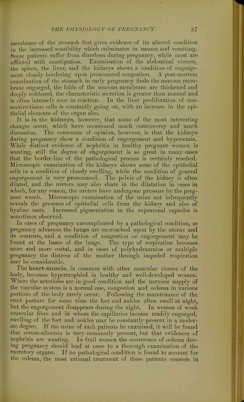 membrane of the stomach first gives evidence of its altered condition in the increased sensibility which culminates in nausea and vomiting. Some patieuts suffer from diarrhoea during pregnancy, while most are afflicted with constipation. Examination of the abdominal viscera, the spleen, the liver, and the kidneys shows a condition of engorge- ment closely bordering upon pronounced congestion, A post-mortem examination of the stomach in early pregnancy finds the mucous mem- brane engorged, the folds of the mucous membrane are thickened and deeply reddened, the characteristic secretion is greater than normal and is often intensely sour in reaction. In the liver proliferation of con- nective-tissue cells is constantly going on, with an increase in the epi- thelial elements of the organ also. It is in the kidneys, however, that some of the most interesting changes occur, which have occasioned much controversy and much discussion. The consensus of opinion, however, is that the kidneys during pregnancy show a condition of engorgement and hypersemia. While distinct evidence of nephritis in healthy pregnant women is wanting, still the degree of engorgement is so great in many cases that the border-line of the pathological process is certainly reached. Microscopic examination of the kidneys shows some of the epithelial cells in a condition of cloudy swelling, while the condition of general engorgement is very pronounced. The pelvis of the kidney is often dilated, and the ureters may also share in the dilatation in cases in which, for any reason, the ureters have undergone pressure by the preg- nant womb. Microscopic examination of the urine not infrequently reveals the presence of epithelial cells from the kidney and also of hyaline casts. Increased pigmentation in the suprarenal capsules is sometimes observed. In cases of pregnancy uncomplicated by a pathological condition, as pregnancy advances the lungs are encroached upon by the uterus and its contents, and a condition of congestion or engorgement may be found at the bases of the lungs. The type of respiration becomes more and more costal, and in cases of polyhydramnios or multiple pregnancy the distress of the mother through impeded respiration may be considerable. The heart-muscle, in common with other muscular tissues of the body, becomes hypertrophied in healthy and well-developed women. Where the arterioles are in good condition and the nervous supply of the vascular system is a normal one, congestion and oedema in various portions of the body rarely occur. Following the maintenance of the erect posture for some time the feet and ankles often swell at night, but the engorgement disappears during the night. In women of weak muscular fibre and in whom the capillaries become readily engorged, swelling of the feet and ankles may be constantly present in a moder- ate degree. If the urine of such patients be examined, it will be found that scrum-albumin is very commonly present, but that evidences of nephritis are wanting. In frail women the occurrence of oedema dur- ing pregnancy should lead at once to a thorough examination of the excretory organs. If no pathological condition is found to account for the oedema, the most rational treatment of these patients consists in