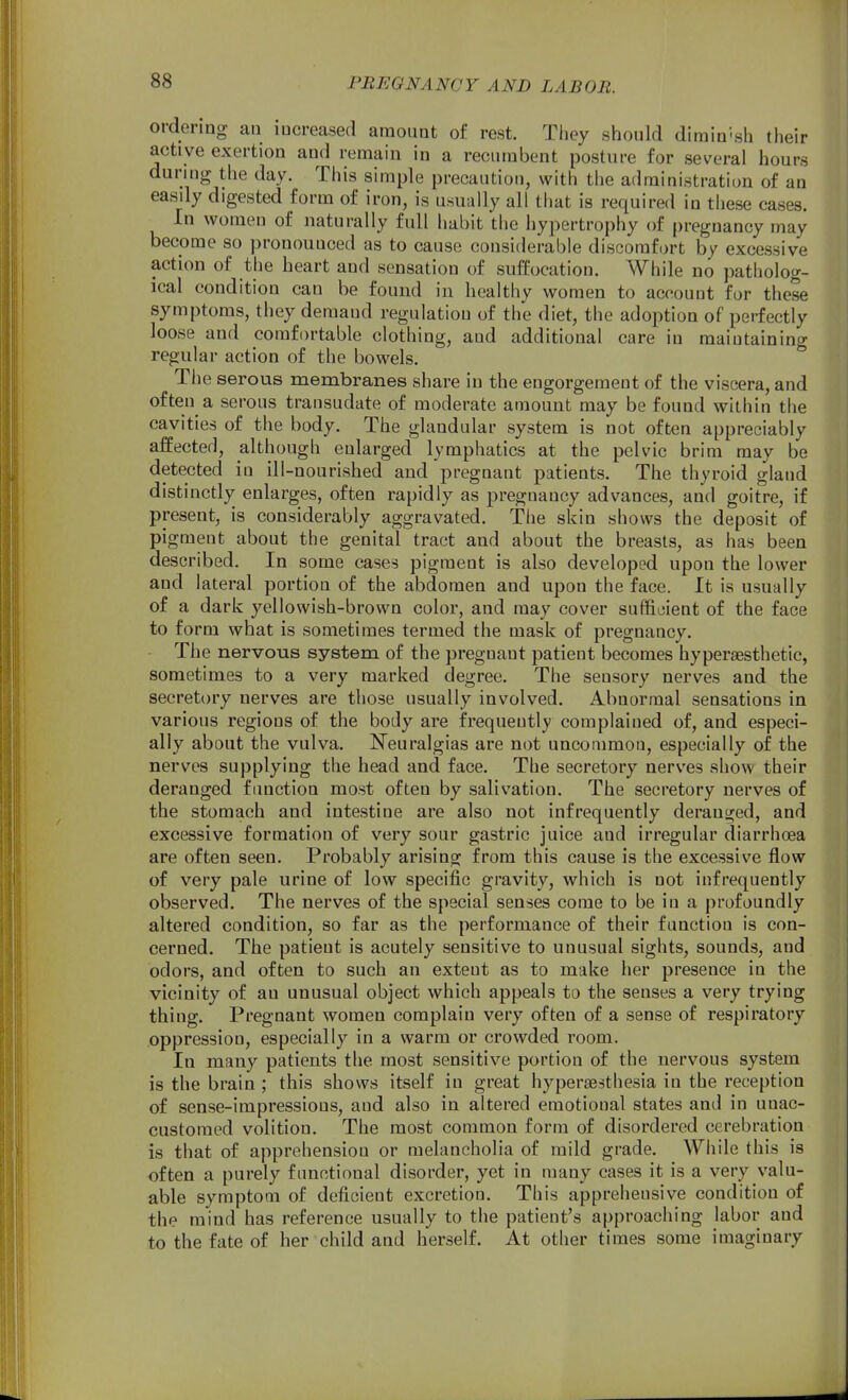 ordering an increased amount of rest. They should dimin-sh their active exertion and remain in a recumbent posture for several hours during the day. This simple precaution, with the administration of an easdy digested form of iron, is usually all that is required in these cases. In women of naturally full habit the hypertrophy of pregnancy may become so pronounced as to cause considerable discomfort by excessive action of the heart and sensation of sufEoeation. While no patholog- ical condition can be found in healthy women to account for these symptoms, they demaud regulation of the diet, the adoption of perfectly loose and comfortable clothing, and additional care in maintaining regular action of the bowels. The serous membranes share iu the engorgement of the viscera, and often a serous transudate of moderate amount may be found within the cavities of the body. The glandular system is not often appreciably affected, although enlarged lymphatics at the pelvic brim may be detected in ill-nourished and pregnant patients. The thyroid gland distinctly enlarges, often rapidly as pregnancy advances, and goitre, if present, is considerably aggravated. The skin shows the deposit of pigment about the genital tract and about the breasts, as has been described. In some eases pigment is also developed upon the lower and lateral portion of the abdomen and upon the face. It is usually of a dark yellowish-brown color, and may cover sufficient of the face to form what is sometimes termed the mask of pregnancy. The nervous system of the pregnant patient becomes hyperaesthetic, sometimes to a very marked degree. The sensory nerves and the secretory nerves are those usually involved. Abnormal sensations in various regions of the body are frequently complained of, and especi- ally about the vulva. ^Nfeuralgias are not uncommon, especially of the nerves supplying the head and face. The secretory nerves show their deranged fimction most often by salivation. The secretory nerves of the stomach and intestine are also not infrequently deranged, and excessive formation of very sour gastric juice and irregular diarrhoea are often seen. Probably arising from this cause is the excessive flow of very pale urine of low specific gravity, which is not infrequently observed. The nerves of the special senses come to be in a profoundly altered condition, so far as the performance of their function is con- cerned. The patient is acutely sensitive to unusual sights, sounds, and odors, and often to such an extent as to make her presence in the vicinity of an unusual object which appeals to the senses a very trying thing. Pregnant women complain very often of a sense of respiratory oppression, especially in a warm or crowded room. In many patients the most sensitive portion of the nervous system is the brain ; this shows itself in great hypersesthesia in the reception of sense-impressions, and also in altered emotional states and in unac- customed volition. The most common form of disordered cerebration is that of apprehension or melancholia of mild grade. While this is often a purely functional disorder, yet in many cases it is a very valu- able symptom of deficient excretion. This apprehensive condition of the mind has reference usually to the patient's approaching labor and to the fate of her child and herself. At other times some imaginary