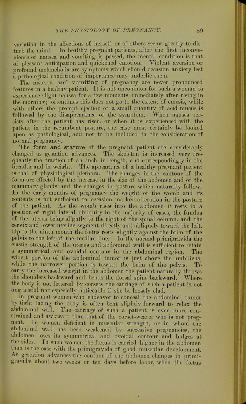 variation in the affections of herself or of others seems greatly to dis- turb the mind. In healthy pregnant patients, after the first inconve- nience of nausea and vomiting is passed, the mental condition is that of pleasant anticipation and quickened emotion. Violent aversion or profound melancholia are symptoms which should occasion anxiety lest a pathological condition of importance may underlie them. The nausea and vomiting- of pregnancy are never pronounced features in a healthy patient. It is not uncommon for such a woman to experience slight nausea for a few moments immediately after rising in the morning; oftentimes this does not go to the extent of emesis, while with others the prompt ejection of a small quantity of acid mucus is followed by the disappearance of the symptom. When nausea per- sists after the patient has risen, or when it is experienced with the patient in the recumbent posture, the case must certainly be looked upon as pathological, and not to be included in the consideration of normal pregnancy. The form and stature of the pregnant patient are considerably changed as gestation advances. The skeleton is increased very fre- quently the fraction of an inch- in length, and correspondingly in the breadth and in weight. The appearance of a healthy pregnant patient is that of physiological plethora. The changes in the contour of the form are effected by the increase in the size of the abdomen and of the mammary glands and the changes in posture which naturally follow. In the early months of pregnancy the weight of the womb and its contents is not sufficient to occasion marked alteration in the posture of the patient. As the womb rises into the abdomen it rests in a position of right lateral obliquity in the majority of cases, the fundus of the uterus being slightly to the right of the spinal column, and the cervix and lower uterine segment directly and obliquely toward the left. Up to the ninth month the foetus rests slightly against the brim of the pelvis to the left of the median line. In the normal primigravida the elastic strength of the uterus and abdominal wall is sufficient to retain a symmetrical and ovoidal contour in the abdominal region. The widest portion of the abdominal tumor is just above the umbilicus, while the narrower portion is toward the brim of the pelvis. To carry the increased weight in the abdomen the patient naturally throws the shoulders backward and bends the dorsal spine backward. Where the body is not fettered by corsets the carriage of such a patient is not ungraceful nor especially noticeable if she be loosely clad. In pregnant women who endeavor to conceal the abdominal tumor by tight lacing the body is often bent slightly forward to relax the abdominal wall. The carriage of such a patient is even more con- strained and awkward than that of the corset-wearer who is not preg- nant. In women deficient in muscular strength, or in whom the ab;lominaI wall has been weakened by successive pregnancies, the abdomen loses its symmetrical and ovoidal contour and bulges at the sides. In such women the foetus is carried higher in the abdomen than is the case with the primigravida of good muscular development. As gestation advances the contour of the abdomen changes in primi- gravidte about two weeks or ten days before labor, when the foetus