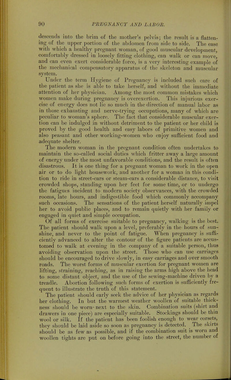 descends into the brim of the mother's pelvis; the result is a fiatten- ing of the upper portion of the abdomen from side to side. The ease with which a healthy pregnant woman, of good muscular development, comfortably dressed in loosely fitting clothing, can walk or can move, and can even exert considerable force, is a very interesting example of the mechanical compensatory apparatus of the skeleton and muscular system. Under the term Hygiene of Pregnancy is included such care of the patient as she is able to take herself, and without the immediate attention of her physician. Among the most common mistakes which women make during pregnancy is overexertion. This injurious exer- cise of energy does not lie so much in the direction of manual labor as in those exhausting and nerve-trying occupations, many of which are peculiar to woman's sphere. The fact that considerable muscular exer- tion can be indulged in without detriment to the patient or her child is proved by the good health and easy labors of primitive women and also peasant and other working-women who enjoy sufficient food and adequate shelterc The modern woman in the pregnant condition often undertakes to maintain the so-called social duties which fritter away a large amount of energy under the most unfavorable conditions, and the result is often disastrous. It is one thing for a pregnant woman to work in the open air or to do light housework, and another for a woman in this condi- tion to ride in street-cars or steam-cars a considerable distance, to visit crowded shops, standing upon her feet for some time, or to undergo the fatigues incident to modern society observances, with the crowded rooms, late hours, and indigestible food which commonly accompany such occasions. The sensations of the patient herself naturally impel her to avoid public places, and to remain quietly with her family or engaged in quiet and simple occupation. Of all forms of exercise suitable to pregnancy, M'alkiug is the best. The patient should walk upon a level, preferably in the hours of sun- shine, and never to the point of fatigue. When pregnancy is suffi- ciently advanced to alter the contour of the figure patients are accus- tomed to walk at evening in the company of a suitable person, thus avoiding observation upon the street. Those who can use carriages should be encouraged to drive slowly, in easy carriages and over smooth roads. The worst forms of muscular exertion for pregnant women are lifting, straining, reaching, as in raising the arms high above the head to some distant object, and the use of the sewing-machine driven by a treadle. Abortion following such forms of exertion is sufficiently fre- quent to illustrate the truth of this statement. The patient should early seek the advice of her physician as regards her clothing. In but the warmest weather woollen of suitable thick- ness should be worn- next to the skin. Combination suits (shirt and drawers in one piece) are especially suitable. Stockings should be thin wool or silk. If the patient has been foolish enough to wear corsets, they should be laid aside so soon as pregnancy is detected. ^ The skirts should be as few as possible, and if the combination suit is worn and woollen tights are put on before going into the street, the number of