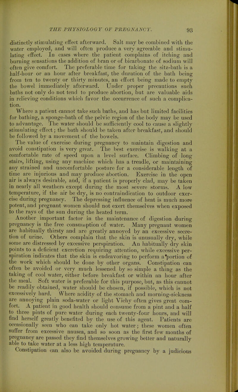 distinctly stimulating effect afterward. Salt may be combined with the water employed, and will often produce a very agreeable and stimu- lating effect. In cases where the patient complains of itching and burning sensations the addition of bran or of bicarbonate of sodium will often give comfort. The preferable time for taking the sitz-bath is a half-hour or an hour after breakfast, the duration of the bath being from ten to twenty or thirty minutes, an effort being made to empty the bowel immediately afterward. Under proper precautions such baths not only do not tend to produce abortion, but are valuable aids in relieving conditions which favor the occurrence of such a complica- tion. Where a patient cannot take such baths, and has but limited facilities for bathing, a sponge-bath of the pelvic region of the body may be used to advantage. The water should be sufficiently cool to cause a slightly stimulating effect; the bath should be taken after breakfast, and should be followed by a movement of the bowels. The value of exercise during pregnancy to maintain digestion and avoid constipation is very great. The best exercise is walking at a comfortable rate of speed upon a level surface. Climbing of long stairs, lifting, using any machine which has a treadle, or maintaining any strained and uncomfortable posture for a considerable length of time are injurious and may produce abortion. Exercise in the open air is always desirable, and, if a patient is properly clad, may be taken in nearly all weathers except during the most severe storms. A low temperature, if the air be dry, is no contraindication to outdoor exer- cise during pregnancy. The depressing influence of heat is much more potent, and pregnant women should not exert themselves when exposed to the rays of the sun during the heated term. Another important factor in the maintenance of digestion during pregnancy is the free consumption of water. Many pregnant women are habitually thirsty and are greatly annoyed by an excessive secre- tion of urine. Others complain that the skin is unusually dry, while some are distressed by excessive perspiration. An habitually dry skin points to a deficient excretion requiring attention, while excessive per- spiration indicates that the skin is endeavoring to perform a*portion of the work which should be done by other organs. Constipation can often be avoided or very much lessened by so simple a thing as the taking of cool water, either before breakfast or within an hour after the meal. Soft water is preferable for this purpose, but, as this cannot be readily obtained, water should be chosen, if possible, which is not excessively hard. Where acidity of the stomach and morning-sickness are annoying plain soda-water or light Vichy often gives great com- fort. A patient in good health should consume from a pint and a half to three pints of pure water during each twenty-four hours, and will find herself greatly benefited by the use of this agent. Patients are occasionally seen who can take only hot water; these women often suffer from excessive nausea, and so soon as the first few months of pregnancy are passed they find themselves growing better and naturally able to take water at a less high temperature. Constipation can also be avoided during pregnancy by a judicious