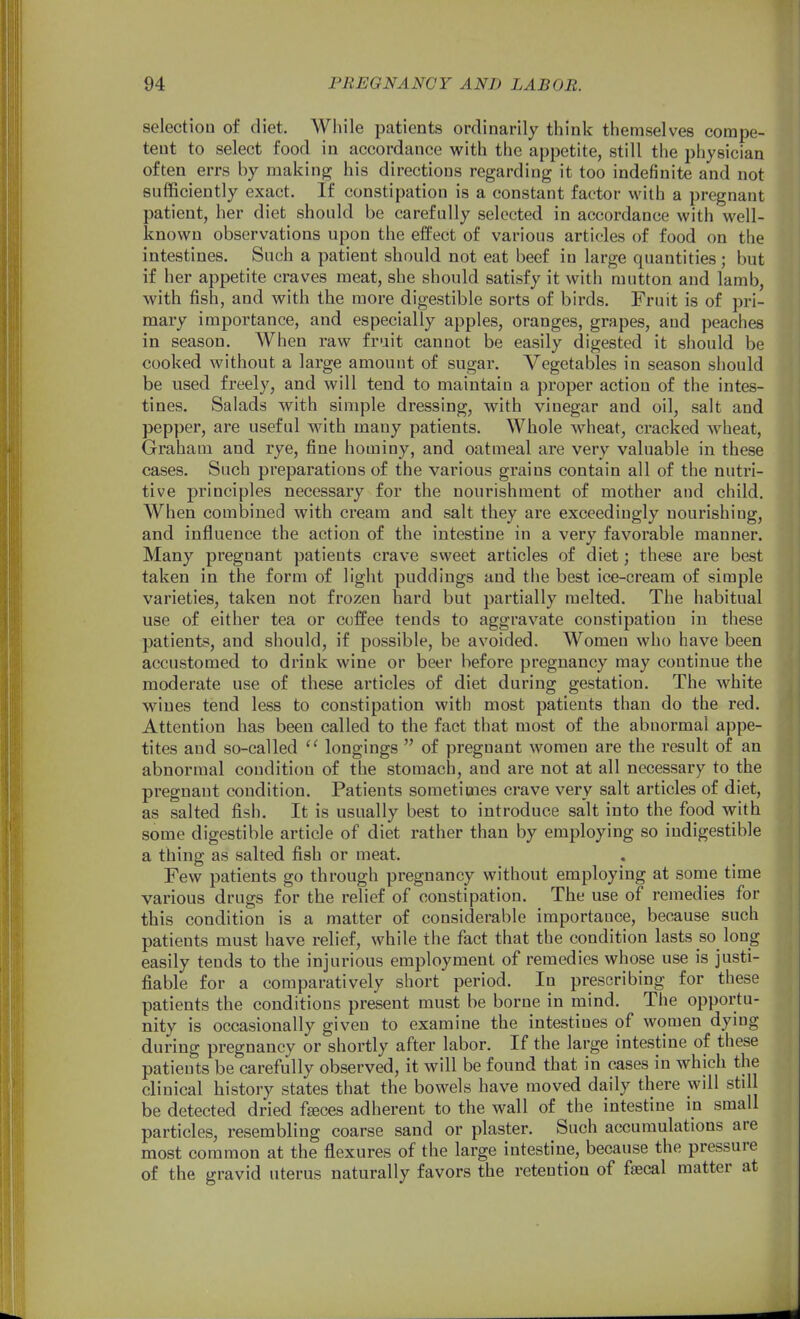 selection of diet. Wiiile patients ordinarily think themselves compe- tent to select food in accordance with the appetite, still the physician often errs by making his directions regarding it too indefinite and not sufficiently exact. If constipation is a constant factor with a pregnant patient, her diet should be carefully selected in accordance with well- known observations upon the effect of various articles of food on the intestines. Such a patient should not eat beef in large quantities; but if her appetite craves meat, she should satisfy it with mutton and lamb, with fish, and with the more digestible sorts of birds. Fruit is of pri- mary importance, and especially apples, oranges, grapes, and peaches in season. When raw fruit cannot be easily digested it should be cooked without a large amount of sugar. Vegetables in season should be used freely, and will tend to maintain a proper action of the intes- tines. Salads with simple dressing, with vinegar and oil, salt and pepper, are useful with many patients. Whole wheat, cracked wheat, Graham and rye, fine hominy, and oatmeal are very valuable in these cases. Such preparations of the various grains contain all of the nutri- tive principles necessary for the nourishment of mother and child. When combined with cream and salt they are exceedingly nourishing, and influence the action of the intestine in a very favorable manner. Many pregnant patients crave svveet articles of diet; these are best taken in the form of light puddings and the best ice-cream of simple varieties, taken not frozen hard but partially melted. The habitual use of either tea or coffee tends to aggravate constipation in these patients, and should, if possible, be avoided. Women who have been accustomed to drink wine or beer before pregnancy may continue the moderate use of these articles of diet during gestation. The white wines tend less to constipation with most patients than do the red. Attention has been called to the fact that most of the abnormal appe- tites and so-called longings  of pregnant women are the result of an abnormal condition of the stomach, and are not at all necessary to the pregnant condition. Patients sometimes crave very salt articles of diet, as salted fish. It is usually best to introduce salt into the food with some digestible article of diet rather than by employing so indigestible a thing as salted fish or meat. Few patients go through pregnancy without employing at some time various drugs for the relief of constipation. The use of remedies for this condition is a matter of considerable importance, because such patients must have relief, while the fact that the condition lasts so long easily tends to the injurious employment of remedies whose use is justi- fiable for a comparatively short period. In prescribing for these patients the conditions present must be borne in mind. The opportu- nity is occasionally given to examine the intestines of women dymg during pregnancy or shortly after labor. If the large intestine of these patients be carefully observed, it will be found that in cases in which the clinical history states that the bowels have moved daily there will still be detected dried fgeces adherent to the wall of the intestine in small particles, resembling coarse sand or plaster. Such accumulations are most common at the flexures of the large intestine, because the pressure of the gravid uterus naturally favors the retention of faecal matter at