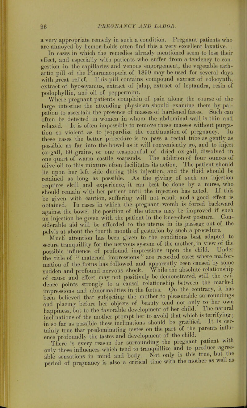 a very appropriate remedy in such a condition. Pregnant patients who are annoyed by hemorrhoids often find this a very excellent laxative. In cases in which the remedies already mentioned seem to lose their effect, and especially with patients who suffer from a tendency to con- gestion in the capillaries and venous engorgement, the vegetable cath- artic pill of the Pharmacopoeia of 1890 may be used for several days with great relief. This pill contains compound extract of colocynth, extract of hyoscyaraus, extract of jalap, extract of leptandra, resin of podophylliu, and oil of peppermint. Where pregnant patients complain of pain along the course of the large intestiue the attending physician should examine tliem by pal- pation to ascertain the presence of masses of hardened fajces. Such can often be detected in women in whom the abdominal wall is thin and relaxed. It is ofteu impossible to remove these masses without purga- tion so violent as to jeopardize the continuation of pregnancy. In these cases the better procedure is to pass a rectal tube as gently as possible as far into the bowel as it will conveniently go, and to inject ox-gall, 60 grains, or one teaspoonful of dried ox-gall, dissolved in one quart of warm castile soapsuds. The addition of four ounces of olive oil to this mixture often facilitates its action. The patient should lie upon her left side during this injection, and the fluid should be retained as long as possible. As the giving of such an injection requires skill and experience, it can best be done by a nurse, who should remain with her patient until the injection has acted. If this be given with caution, suffering will not result and a good effect is obtained. In cases in which the pregnant womb is forced backward against the bowel the position of the uterus may be improved if such an injection be given with the patient in the knee-chest posture. Con- siderable aid will be afforded to the uterus in its passage out of the pelvis at about the fourth month of gestation by such a procedure. Much attention has been given to the conditions best adapted to secure tranquillity for the nervous system of the mother, in view of the possible influence of profound impressions upon the child. Under the title of  maternal impressions are recorded cases where malfor- mation of the faitus has followed and apparently been caused by sonae sudden and profound nervous shock. While the absolute relationship of cause and effect may not positively be demonstrated, still the evi- dence points strongly to a causal relationship between the marked impressions and abnormalities in the foetus. On the contrary, it has been believed that pubjQctiug the mother to pleasurable surroundmgs and placing before her objects of beauty tend not only to her own happiness, but to the favorable development of her child. The natiiral inclinations of the mother prompt her to avoid that which is terrifying; in so far as possible these inclinations should be gratified. It is cer- tainly true that predominating tastes on the part of the parents influ- ence profoundly the tastes and development of the child. ^ There is every reason for surrounding the pregnant patient with only those influences which tend to tranquillize and to produce agree- able sensations in mind and body. Not only is this true, but the period of pregnancy is also a critical time with the mother as well as
