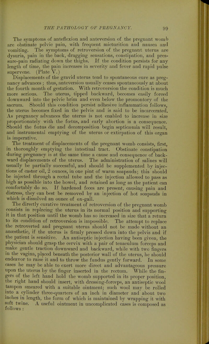 The syaiptoras of anteflexion and anteversion of the pregnant womb are obstinate pelvic pain, with frequent micturition and nausea and vomiting. The symptoms of retroversion of the pregnant uterus are dysuria, pain in the back, dragging sensations, constipation, and pres- sure-pain radiating down the thighs. If the condition persists for any length of time, the pain increases in severity and fever and rapid pulse supervene. (Plate V.) Displacements of the gravid uterus tend to spontaneous cure as preg- nancy advances ; thus, anteversion usually ceases spontaneously at about the fourth month of gestation. With retroversion the condition is much more serious. The uterus, tipped backward, becomes easily forced downward into the pelvic brim and even below the promontory of the sacrum. Should this condition persist adhesive inflammation follows, the uterus becomes fixed in the pelvis and is said to be incarcerated. As pregnancy advances the uterus is not enabled to increase in size proportionately with the foetus, and early abortion is a consequence. Should the foetus die and decomposition begin septicaemia will result, and instrumental emptying of the uterus or extirpation of this organ is imperative. The treatment of displacements of the pregnant womb consists, first, in thoroughly emptying the intestinal tract. Obstinate constipation during pregnancy is at the same time a cause and consequence of back- ward displacements of the uterus. The administration of salines will usually be partially successful, and should be supplemented by injec- tions of castor oil, 2 ounces, in one pint of warm soapsuds; this should be injected through a rectal tube and the injection allowed to pass as high as possible into the bowel, and retained as long as the patient can comfortably do so. If hardened feces are present, causing pain and distress, they can best be removed by an injection of hot soapsuds in which is dissolved an ounce of ox-gall. The directly curative treatment of retroversion of the pregnant womb consists in replacing the uterus in its normal position and supporting it in that position until the womb has so increased in size that a return to its condition of retroversion is impossible. The attempt to replace the retroverted and pregnant uterus should not be made without an ansesthetic, if the uterus is firmly pressed down into the pelvis and if the patient is sensitive. An antiseptic injection having been given, the physician should grasp the cervix with a pair of tenaculum forceps and make gentle traction downward and backward, while with two fingers in the vagina, placed beneath the posterior wall of the uterus, he should endeavor to raise it and to throw the fundus gently forward. In some cases he may be able to exert more direct and advantageous pressure upon the uterus by the finger inserted in the rectum. While the fin- gers of the left hand hold the womb supported in its proper position, the right hand should insert, with dressing-forceps, an antiseptic wool tampon smeared with a suitable ointment; such wool may be rolled into a cylinder three-quarters of an inch in diameter and about two mches in length, the form of which is maintained by wrapping it with soft twine. A useful ointment in uncomplicated cases is composed as follows :