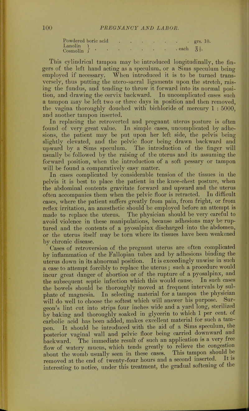 Powdered boric acid grs. 10. Lanolin ) i i Cosmolin I^'^^•^ § This cylindrical tampon may be introduced longitudinally, the fin- gers of the left hand acting as a speculum, or a Sims speculum being employed if necessary. When introduced it is to be turned trans- versely, thus putting the utero-sacral ligaments upon the stretch, rais- ing the fundus, and tending to throw it forward into its normal posi- tion, and drawing the cervix backward. In uncomplicated cases such a tampon may be left two or three days in position and then removed, the vagina thoroughly douched with bichloride of mercury 1 : 5000, and another tampon inserted. In replacing the retroverted and pregnant uterus posture is often found of very great value. In simple cases, uncomplicated by adhe- sions, the patient may be put upon her left side, the pelvis being slightly elevated, and the pelvic floor being drawn backward and upward by a Sims speculum. The introduction of the finger will usually be followed by the raising of the uterus and its assuming the forward position, when the introduction of a soft pessary or tampon will be found a comparatively easy matter. In cases complicated by considerable tension of the tissues in the pelvis it is best to place the patient in the knee-chest posture, when the abdominal contents gravitate forward and upward and the uterus often accompanies them when the pelvic floor is retracted. In difficult cases, where the patient suffers greatly from pain, from fright, or from reflex irritation, an anaesthetic should be employed before an attempt is made to replace the uterus. The physician should be very careful to avoid violence in these manipulations, because adhesions may be rup- tured and the contents of a pyosalpinx discharged into the abdomen, or the uterus itself may be torn where its tissues have been weakened by chronic disease. Cases of retroversion of the pregnant uterus are often complicated by inflammation of the Fallopian tubes and by adhesions binding the uterus down in its abnormal position. It is exceedingly unwise in such a case to attempt forcibly to replace the uterus; such a procedure would incur great danger of abortion or of the rupture of a pyosalpinx, and the subsequent septic infection which this would cause. In such cases the bowels should be thoroughly moved at frequent intervals by sul- phate of magnesia. In selecting material for a tampon the physician will do well to choose the softest which will answer his purpose. Sur- geon's lint cut into strips four inches wide and a yard long, sterilized by baking and thoroughly soaked in glycerin to which 1 per cent, of carbolic acid has been added, makes excellent material for such a tam- pon. It should be introduced with the aid of a Sims speculum, the posterior vaginal wall and pelvic floor being carried downward and backward. The immediate result of such an application is a very free flow of watery mucus, which tends greatly to relieve the congestion about the womb usually seen in these cases. This tampon should be removed at the end of twenty-four hours and a second mserted. it is interesting to notice, under this treatment, the gradual softening of the
