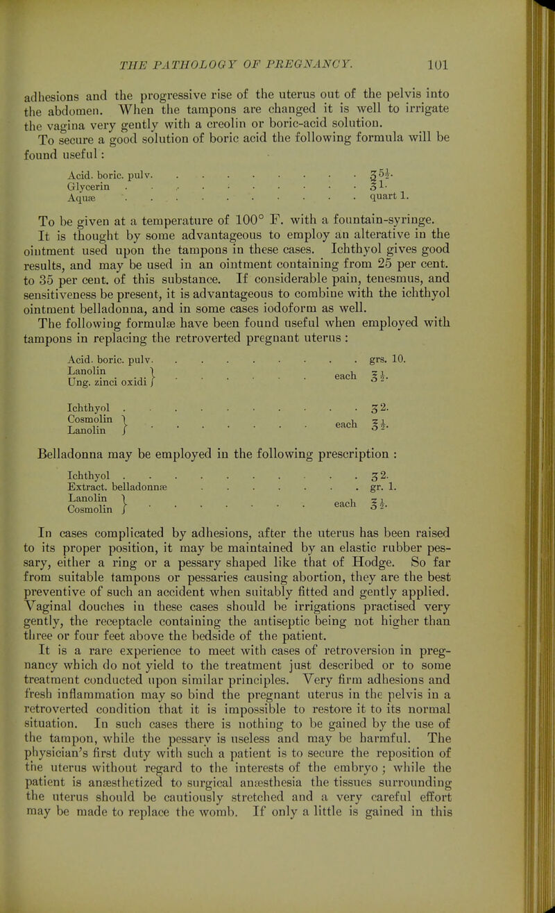 adhesions and the progressive rise of the uterus out of the pelvis into the abdomen. When tiie tampons are changed it is well to irrigate the vagina very gently with a creolin or boric-acid solution. To secure a good solution of boric acid the following formula will be found useful: Acid, boric, pulv Glycerin . 5^- Aqu« quart 1. To be given at a temperature of 100° F. with a fountain-syringe. It is thought by some advantageous to employ an alterative in the ointment used upon the tampons in these cases. Ichthyol gives good results, and may be used in an ointment containing from 25 per cent, to 35 per cent, of this substance. If considerable pain, tenesmus, and sensitiveness be present, it is advantageous to combine with the ichthyol ointment belladonna, and in some cases iodoform as well. The following formulae have been found useful when employed with tampons in replacing the retroverted pregnant uterus : Acid, boric, pulv grs. 10. . .,.1 each Ih. Ung. zinci oxidi J ^ - Ichthyol 32. I each Lanolin J ^ - Belladonna may be employed in the following prescription Ichthyol 32. Extract, belladonnae gr. 1. Lanolin \ Q^ch. 5^ Cosmolin ^ • 3 2- In cases complicated by adhesions, after the uterus has been raised to its proper position, it may be maintained by an elastic rubber pes- sary, either a ring or a pessary shaped like that of Hodge. So far from suitable tampons or pessaries causing abortion, they are the best preventive of such an accident when suitably fitted and gently applied. Vaginal douches in these cases should be irrigations practised very gently, the receptacle containing the antiseptic being not higher than three or four feet above the bedside of the patient. It is a rare experience to meet with cases of retroversion in preg- nancy which do not yield to the treatment just described or to some treatment conducted upon similar principles. Very firm adhesions and fresh inflammation may so bind the pregnant uterus in the pelvis in a retroverted condition that it is impo.ssible to restore it to its normal situation. In such cases there is nothing to be gained by the use of the tampon, while the pessary is useless and may be harmful. The physician's first duty with such a patient is to secure the reposition of the uterus without regard to the interests of the embryo ; while the patient is anaesthetized to surgical aniesthesia the tissues surrounding the uterus should be cautiously stretched and a very careful effort may be made to replace the womb. If only a little is gained in this