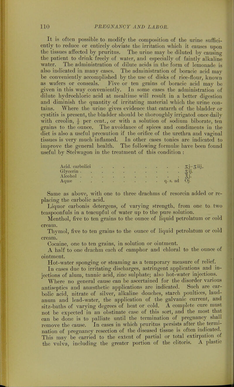 It is often possible to modify the composition of the urine suffici- ently to reduce or entirely obviate the irritation which it causes upon the tissues affected by pruritus. The urine may be diluted by causing the patient to drink freely of water, and especially of faintly alkaline water. The administration of dilute acids in the form of lemonade is also indicated in many cases. The administration of boracic acid may be conveniently accomplished by the use of disks of rice-flour, known as wafers or conseals. Five or ten grains of boracic acid may be given in this way conveniently. In some cases the administration of dilute hydrochloric acid at mealtime will result in a better digestion and diminish the quantity of irritating material which the urine con- tains. Where the urine gives evidence that catarrh of the bladder or cystitis is present, the bladder should be thoroughly irrigated once daily with creolin, ^ per cent., or with a solution of sodium biborate, ten grains to the ounce. The avoidance of spices and condiments in the diet is also a useful precaution if the orifice of the urethra and vaginal tissues is very much inflamed. In other cases tonics are indicated to improve the general health. The following formulfe have been found useful by Stelwagon in the treatment of this condition : Acid, carbolici ... .... .^j-^iij. Glycerin . . . . . . . . . . gij. Alcohol 3j. Aquse q. s. ad Oj. Same as above, with one to three drachms of resorcin added or re- placing the carbolic acid. Liquor carbonis detergens, of varying strength, from one to two teaspoonfuls in a teacupful of water up to the pure solution. Menthol, five to ten grains to the ounce of liquid petrolatum or cold cream. Thymol, five to ten grains to the ounce of liquid petrolatum or cold cream. Cocaine, one to ten grains, in solution or ointment. A half to one drachm each of camphor and chloral to the ounce of ointment. Hot-water sponging or steaming as a temporary measure of relief. In cases due to irritating discharges, astringent applications and in- jections of alum, tannic acid, zinc sulphate; also hot-water injections. Where no general cause can be ascertained for the disorder various antiseptics and anaesthetic applications are indicated. Such are car- bolic acid, nitrate of silver, alkaline douches, starch poultices, laud- anum and lead-water, the application of the galvanic current, and sitz-baths of varying degrees of heat or cold. A complete cure must not be expected in an obstinate case of this sort, and the most that can be done is to palliate until the termination of pregnancy shall remove the cause. In cases in which pruritus persists after the termi- nation of pregnancy resection of the diseased tissue is often indicated. This may be carried to the extent of partial or total extirpation of the vulva, including the greater portion of the clitoris. A plastic