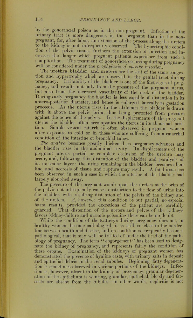 by the gonorrhoea! poison as in the non-j)regnant. Infection of the urinary tract is more dangerous in the pregnant than in the non- pregnant, for, after labor, an extension of the process along the ureters to the kidney is not infrequently observed. The hypertrophic condi- tion of the pelvic tissues furthers the extension of infection and in- creases the danger which pregnant patients experience from such a complication. The treatment of gonorrhoea occurring during pregnancy will be considered under the prophylaxis of specific infection. ^ The urethra, bladder, and ureters are the seat of the same conges- tion and hypertrophy which are observed in the genital tract during pregnancy. Irritability of the bladder is one of the first signs of preg- nancy, and results not only from the pressure of the pregnant uterus, but also from the increased vascularity of the neck of the bladder' Du ring early pregnancy the bladder is less capable of distention in its antero-posterior diameter, and hence is enlarged laterally as gestation proceeds. As the uterus rises in the abdomen the bladder is drawn with it above the pelvic brim, thus being protected from pressure against the bones of the pelvis. In the displacements of the pregnant uterus the bladder often accompanies the uterus in its abnormal posi- tion. Simple vesical catarrh is often observed in pregnant women after exposure to cold or in those who are suffering from a catarrhal condition of the intestine or bronchial tubes. The urethra becomes greatly thickened as pregnancy advances and the bladder rises in the abdominal cavity. In displacements of the pregnant uterus partial or complete occlusion of the urethra may occur, and, following this, distention of the bladder and paralysis of its muscular layer; the urine remaining in the bladder becomes alka- line, and necrosis of tissue and rupture may result. A fatal issue has been observed in such a case in which the interior of the bladder had largely sloughed away. The pressure of the pregnant womb upon the ureters at the brim of the pelvis not infrequently causes obstruction to the flow of urine into the bladder, with resulting distention of the pelvis of the kidney and of the ureters. If, however, this condition be but partial, no especial harm results, provided the excretions of the patient are carefully guarded. That distention of the ureters and pelves of the kidneys favors kidney-failure and urtemic poisoning there can be no doubt. While the condition of the kidneys during pregnancy does not, in healthy women, become pathological, it is still so close to the border- line between health and disease, and its condition so frequently becomes pathological, that it may well be treated of under the head of the path- ology of pregnancy. The term  engorgement has been used to desig- nate the kidney of pregnancy, and represents fairly the condition of these organs. Examination of the kidneys of pregnant women has demonstrated the presence of hyaline casts, with urinary salts in deposit and epithelial debris in the renal tubules. Beginning fatty degenera- tion is sometimes observed in various portions of the kidneys. Infec- tion is, however, absent in the kidney of pregnancy, granular degener- ation of the epithelium is wanting, granular, epithelial, bloody and fat- casts are absent from the tubules—in other words, nephritis is not