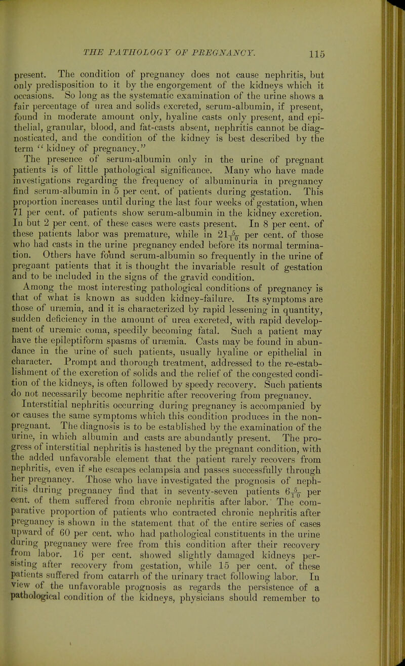 present. The condition of pregnancy does not cause nephritis, but only predisposition to it by the engorgement of the kidneys which it occasions. So long as the systematic examination of the urine shows a fair percentage of urea and solids excreted, serum-albumin, if present, found in moderate amount only, hyaline casts only present, and epi- thelial, granular, blood, and fat-casts absent, nephritis cannot be diag- nosticated, and the condition of the kidney is best described by the term kidney of pregnancy. The presence of serum-albumin only in the urine of pregnant patients is of little pathological significance. Many who have made investigations regarding the frequency of albuminuria in pregnancy find serum-albumin in 5 per cent, of patients during gestation. This proportion increases until during the last four weeks of gestation, when 71 per cent, of patients show serum-albumin in the kidney excretion. In but 2 per cent, of these cases were casts present. In 8 per cent, of these patients labor was premature, while in 21^^^ per cent, of those who had casts in the urine pregnancy ended before its normal termina- tion. Others have found serum-albumin so frequently in the urine of pregnant patients that it is thought the invariable result of gestation and to be included in the signs of the gravid condition. Among the most interesting pathological conditions of pregnancy is that of what is known as sudden kidney-failure. Its symptoms are those of uraemia, and it is characterized by rapid lessening in quantity, sudden deficiency in the amount of urea excreted, with rapid develop- ment of ursemic coma, speedily becoming fatal. Such a patient may have the epileptiform spasms of uraemia. Casts may be found in abun- dance in the urine of such patients, usually hyaline or epithelial in character. Prompt and thorough treatment, addressed to the re-estab- lishment of the excretion of solids and the relief of the congested condi- tion of the kidneys, is often followed by speedy recovery. Such patients do not necessarily become nephritic after recovering from pregnancy. Interstitial nephritis occurring during pregnancy is accompanied by or causes the same symptoms which this condition produces in the non- pregnant. The diagnosis is to be established by the examination of the urine, in which albumin and casts are abundantly present. The pro- gress of interstitial nephritis is hastened by the pregnant condition, with the added unfavorable element that the patient rarely recovers from nephritis, even if she escapes eclampsia and passes successfully through her pregnancy. Those who have inve.stigated the prognosis of neph- ritis during pregnancy find that in seventy-seven patients 6^^^ per cent, of them suffered from chronic nephritis after labor.' The com- parative proportion of patients who contracted chronic nephritis after pregnancy is shown in the statement that of the entire series of cases upvyard of 60 per cent, who had pathological constituents in the urine during pregnancy were free from this condition after their recovery from labor. 16 per cent, showed slightly damaged kidneys per- sisting after recovery from gestation, while 15 per cent, of these patients .suffered from catarrh of the urinary tract following labor. In View of the unfavorable prognosis as regards the persistence of a pathological condition of the kidneys, physicians should remember to