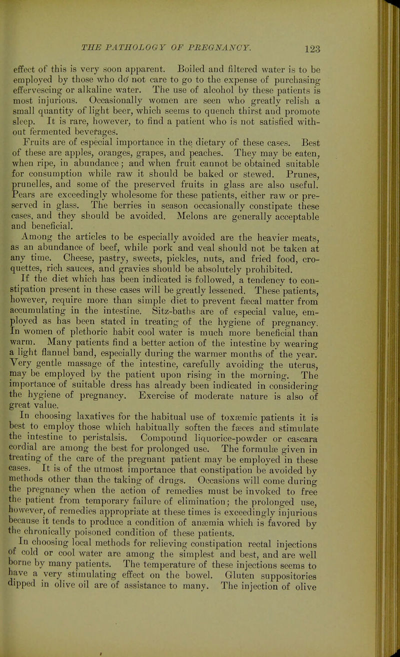 effect of this is very soon apparent. Boiled and filtered water is to be employed by those who do' not care to go to the expense of purchasing effervescing or alkaline water. The use of alcohol by these patients is most injurious. Occasionally women are seen who greatly relish a small quantity of light beer, which seems to quench thirst and promote sleep. It is rare, however, to find a patient who is not satisfied with- out fermented beverages. Fruits are of especial importance in thes dietary of these cases. Best of these are apples, oranges, grapes, and peaches. They may be eaten, when ripe, in abundance; and when fruit cannot be obtained suitable for consumption while raw it should be baked or stewed. Prunes, pruuelles, and some of the preserved fruits in glass are also useful. Pears are exceedingly wholesome for these patients, either raw or pre- served in glass. The berries in season occasionally constipate these cases, and they should be avoided. Melons are generally acceptable and beneficial. Among the articles to be especially avoided are the heavier meats, as an abundance of beef, while pork and veal should not be taken at any time.^ Cheese, pastry, sweets, pickles, nuts, and fried food, cro- quettes, rich sauces, and gravies should be absolutely prohibited. If the diet which has been indicated is followed, a tendency to con- stipation present in these cases will be greatly lessened. These patients, however, require more than simple diet to prevent faecal matter from accumulating in the intestine. Sitz-baths are of especial value, em- ployed as has been stated in treating of the hygiene of pregnancy. In women of plethoric habit cool water is much more beneficial than warm. Many patients find a better action of the intestine by wearing a light flannel band, especially during the warmer months of'the year. Very gentle massage of the intestine, carefully avoiding the uterus, may be employed by the patient upon rising in the morning. The importance of suitable dress has already been indicated in considering the hygiene of pregnancy. Exercise of moderate nature is also of great value. In choosing laxatives for the habitual use of toxsemic patients it is best to employ those which habitually soften the faeces and stimulate the intestine to peristalsis. Compound liquorice-powder or cascara cordial are among the best for prolonged use. The formulse given in treating of the care of the pregnant patient may be employed in these ca.ses. It is of the utmost importance that constipation be avoided by methods other than the taking of drugs. Occasions will come during the pregnancy when the action of remedies must be invoked to free the patient from temporary failure of elimination; the prolonged use, however, of remedies appropriate at these times is exceedingly injurious because it tends to produce a condition of anaemia which is favored by the chronically poisoned condition of these patients. In choosing local methods for relieving constipation rectal injections of cold or cool water are among the simplest and best, and are well borne by many patients. The temperature of these injections seems to have a very stimulating effect on the bowel. Gluten suppositories dipped in olive oil are of assistance to many. The injection of olive
