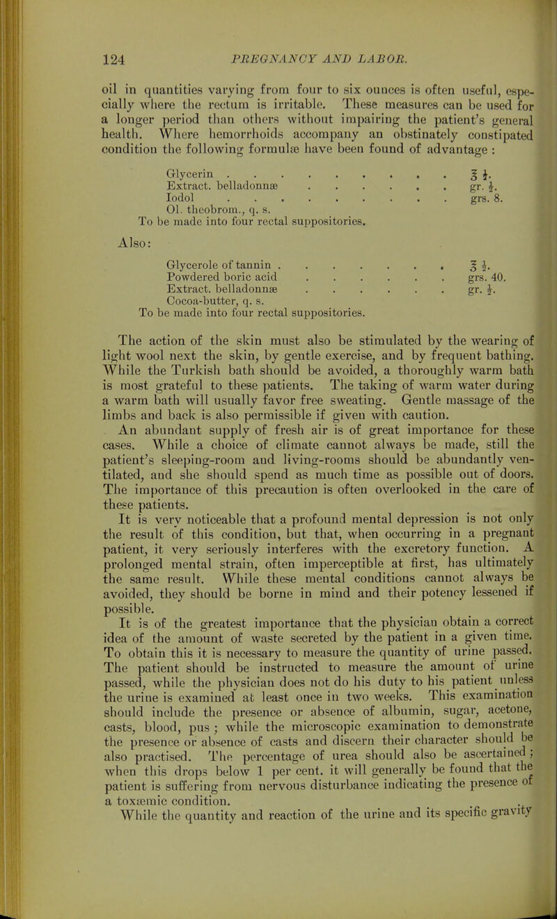 oil in quantities varying from four to six ounces is often useful, espe- cially wliere the rectum is irritable. These measures can be used for a longer ])eriod than others without impairing the patient's general health. Where hemorrhoids accompany an ol)stinately constipated condition the following formulae have been found of advantage : Glycerin | Extract, belladonnse gr. J. lodol grs. 8. 01. theobrom., q. s. To be made into four rectal suppositories. Also: Glycerole of tannin \. Powdered boric acid grs. 40. Extract, belladonnse gr. J. Cocoa-butter, q. s. To be made into four rectal suppositories. The action of the skin must also be stimulated by the wearing of light wool next the skin, by gentle exercise, and by frequent bathing. While the Turkish bath should be avoided, a thoroughly warm bath is most grateful to these patients. The taking of warm water during a warm bath will usually favor free sweating. Gentle massage of the limbs and back is also permissible if given with caution. An abundant supply of fresh air is of great importance for these cases. While a choice of climate cannot always be made, still the patient's sleeping-room and living-rooms should be abundantly ven- tilated, and she should spend as much time as possible out of doors. The importance of this precaution is often overlooked in the care of these patients. It is very noticeable that a profound mental depression is not only the result of this condition, but that, when occurring in a pregnant patient, it very seriously interferes with the excretory function. A prolonged mental strain, often imperceptible at first, has ultimately the same result. While these mental conditions cannot always be avoided, they should be borne in mind and their potency lessened if possible. It is of the greatest importance that the physician obtain a correct idea of the amount of waste secreted by the patient in a given time. To obtain this it is necessary to measure the quantity of urine passed. The patient should be instructed to measure the amount of urine passed, while the physician does not do his duty to his patient unless the urine is examined at least once in two weeks. This examination should include the presence or absence of albumin, sugar, acetone, casts, blood, pus ; while the microscopic examination to demonstrate the presence or absence of casts and discern their character should be also practised. The percentage of urea should also be ascertained; when this drops below 1 per cent, it will generally be found that the patient is suffering from nervous disturbance indicating the presence of a toxEcraic condition. While the quantity and reaction of the urine and its specific gravity