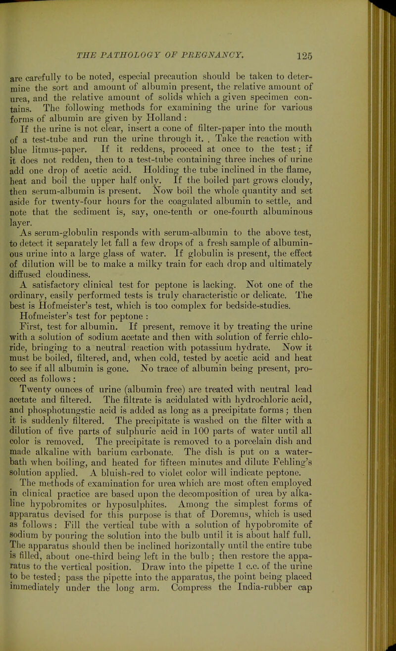 are carefully to be noted, especial precaution should be taken to deter- mine the sort and amount of albumin present, the relative amount of urea, and the relative amount of solids which a given specimen con- tains. The following methods for examining the urine for various forms of albumin are given by BLolland : If the urine is not clear, insert a cone of filter-paper into the mouth of a test-tube and run the urine through it. . Take the reaction with blue litmus-paper. If it reddens, proceed at once to the test; if it does not redden, then to a test-tube containing three inches of urine add one drop of acetic acid. Holding the tube inclined in the flame, heat and boil the upper half only. If the boiled part grows cloudy, then serum-albumin is present. Now boil the whole quantity and set aside for twenty-four hours for the coagulated albumin to settle, and note that the sediment is, say, one-tenth or one-fourth albuminous layer. As serum-globulin responds with serum-albumin to the above test, to detect it separately let fall a few drops of a fresh sample of albumin- ous urine into a large glass of water. If globulin is present, the effect of dilution will be to make a milky train for each drop and ultimately diffused cloudiness. A satisfactory clinical test for peptone is lacking. Not one of the ordinary, easily performed tests is truly characteristic or delicate. The best is Hofmeister's test, which is too complex for bedside-studies. Hofmeister's test for peptone : First, test for albumin. If present, remove it by treating the urine with a solution of sodium acetate and then with solution of ferric chlo- ride, bringing to a neutral reaction with potassium hydrate. Now it must be boiled, filtered, and, when cold, tested by acetic acid and heat to see if all albumin is gone. No trace of albumin being present, pro- ceed as follows: Twenty ounces of urine (albumin free) are treated with neutral lead acetate and filtered. The filtrate is acidulated with hydrochloric acid, and phosphotungstic acid is added as long as a precipitate forms; then it is suddenly filtered. The precipitate is washed on the filter with a dilution of five parts of sulphuric acid in 100 parts of water until all color is removed. The precipitate is removed to a porcelain dish and made alkaline with barium carbonate. The dish is put on a water- bath when boiling, and heated for fifteen minutes and dilute Fehling's solution applied. A bluish-red to violet color will indicate peptone. The methods of examination for urea which are most often employed in clinical practice are based upon the decomposition of urea by alka- line hypobromites or hyposulphites. Among the simplest forms of apparatus devised for this purpose is that of Doremus, which is used as follows : Fill the vertical tube with a solution of hypobromite of sodium by pouring the solution into the bulb until it is about half full. The apparatus should then be inclined horizontally until the entire tube is filled, about one-third being left in the bulb; then restore the appa- ratus to the vertical position. Draw into the pipette 1 c.c. of the urine to be tested; pass the pipette into the apparatus, the point being placed immediately under the long arm. Compress the India-rubber cap