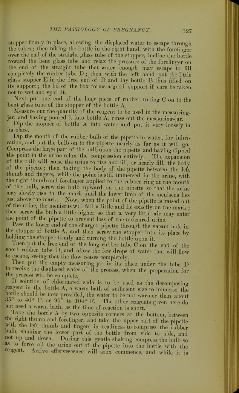stopper firmly in place, allowing the displaced water to escape through the tubes; then taking the bottle in the right hand, with the forefiuger over the end of the straight glass tube of the stopper, incline the bottle toward the bent glass tube and relax the pressure of the forefinger on the end of the straight tube that water enough may escape to fill completely the rubber tube D ; theu with the left hand put the little glass stopper E in the free end of D and lay bottle B thus filled on its support; the lid of the box forms a good support if care be taken not to wet and spoil it. Next put one end of the long piece of rubber tubing C on to the bent glass tube of the stopper of the bottle A. Measure out the quantity of the reagent to be used in the measuring- jar, and having poured it into bottle A, rinse out the measuring-jar. Dip the stopper of bottle A into water and put it very loosely in its place. Dip the mouth of the rubber bulb of the pipette in water, for lubri- cation, and put the bulb on to the pipette nearly as far as it will go. Compress the large part of the bulb upon the pipette, and having dipped the point in the urine relax the compression eutirelv. The expansion «f the bulb will cause the urine to rise and fill, or nearly fill, the body of the pipette; then taking the body of the pipette between the left thumb and fingers, while the point is still immersed in the urine, with the right thumb and forefinger applied to the rubber ring at the mouth of the bulb, screw the bulb upward on the pipette so that the urine may slowly rise to the mark until the lower limb of the meniscus lies just above the mark. Now, when the point of the pipette is raised out of the urine, the meniscus will fall a little and lie exactly on the mark; theu screw the bulb a little higher so that a very little air may enter the point of the pipette to prevent loss of the measured urine. Pass the lower end of the charged pipette through the vacant hole in -the stopper of bottle A, and then screw the stopper into its place by holdmg the stopper firmly and turning the bottle upon it. Then put the free end of the long rubber tube C on the end of the short rubber tube D, and allow the few drops of water that will flow to escape, seeing that the flow ceases completely. Then put the empty mcasuring-jar in its place under the tube D to receive the displaced water of the process, wh(3n the preparation for the process will be complete. If solution of chlorinated soda is to be used as the decomposing reagent in the bottle A, a warm bath of sufficient size to immerse the bottle should be now provided, the water to be not warmer than about 35 to 40° C. or 95° to 104° F. The other reagents given here do not need a warm bath, as the time of reaction is short. Take the bottle A by two opposite corners at the bottom, betw^een the right thumb and forefinger, and take the upper part of the pipette with the left thumb and fingers in readiness to compress the rubber bulb, shaking the lower part of the bottle from side to side, and not up and down. During this gentle shaking compress the bulb so as to force all the urine out of the pipette into the bottle with the reagent. Active effervescence will soon commence, and while it is