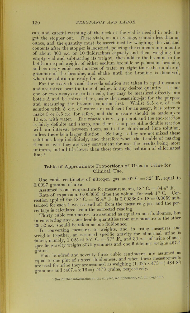 can, and careful warming of the neck of the vial is needed in order to get the stopper out. These vials, on an average, contain less than an ounce, and the quantity must be ascertained by weighing the vial and contents after the stopper is loosened, pouring the contents into a bottle of about 300 c.c. or 10 fluidrachms capacity and then weighing the empty vial and subtracting its weight; then add to the bromine in the bottle an equal weight of either sodium bromide or potassium bromide, and as many cubic centimetres of water as eight times the number of grammes of the bromine, and shake until the bromine is dissolved, when the solution is ready for use. For the assay this and the soda solution are taken in equal measures and are mixed near the time of using, in any desired quantity. If but one or two assays are to be made, they may be measured directly into bottle A and be mixed there, using the measuring-jar for the purpose and measuring the bromine solution first. Whilst 2.5 c.c. of each solution with 5 c.c. of water are sufficient for an assay, it is better to make 3 or 3.5 c.c. for safety, and the measure should be made up to 10 c.c. with water. The reaction is very prompt and the end-reaction is fairly definite and sharp, and there is no perceptible double reaction with an interval between them, as in the chlorinated lime solution, unless there be a larger dilution. So long as they are not mixed these solutions keep indefinitely, and therefore when the trouble of making them is over they are very convenient for use, the results being more uniform, but a little lower than those from the solution of chlorinated lime.^ Table of Approximate Proportions of Urea in Urine for Clinical Use. One cubic centimetre of nitrogen gas at 0° C.= 32° F., equal to 0.0027 gramme of urea. a ao Assumed room-temperature for measurements, 18° C. = 64.4 J^. Rate of expansion, 0.003663 time the volume for each 1° C. Cor- rection applied for 18° C. = 32.4° F. is 0.003663 x 18 = 0.0659 sub- tracted for each 1 c.c. as read oif from the measurmg-jar, and the per- centage is calculated from the corrected reading. Thirty cubic centimetres are assumed as equal to one fluidounce, but in converting any considerable quantities from one measure to the other 29 52 c.c. should be taken as one fluidounce. In converting measures to weights, and in using measures and weights together, an assumed specific gravity for abnormal urine is taken, namely, 1.025 at 25° C. = 77° F., and 30 c.c. of urine of such specific gravity weighs 3075 grammes and one fluidounce weighs 4b ^.4 ^'^Four hundred and seventy-three cubic centimetres are assumed as equal to one pint of sixteen fluidounoes, and when these « are used for urine they are assumed as weighing (l.Oio x 4M—j ^o-t.oo grammes and (467.4 x 16=) 7478 grains, respectively.