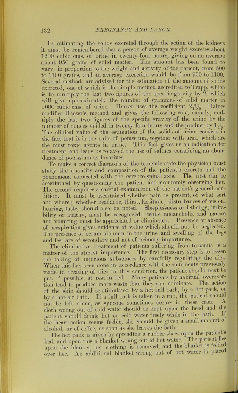In estimating the solids excreted through the action of the kidneys it must be remembered that a person of average weight excretes about 1200 cubic cms. of urine in twenty-four hours, giving on an average about 950 grains of solid matter. The amount has been found to vary, in proportion to the weight and activity of the patient, from 500 to 1100 grains, and an average excretion would be from 900 to 1100. Several methods are advised for the estimation of the amount of solids excreted, one of which is the simple method accredited toTrapp, which is to multiply the last two figures of the specific gravity by 2, which will give approximately the number of grammes of solid matter in 1000 cubic cms. of urine. Haeser uses the coefficient 2^q\ ; Haines modifies Haeser's method and gives the following rule, namely, mul- tiply the last two figures of the specific gravity of the urine by the number of ounces voided in twenty-four hours and the product by 1^. The clinical value of the estimation of the solids of urine consists in the fact that it is the salts of potassium, together with urea, which are the most toxic agents in urine. This fact gives us an indication for treatment and leads us to avoid the use of salines containing an abun- dance of potassium as laxatives. To make a correct diagnosis of the toxfemic state the physician must study the quantity and composition of the patient's excreta and the phenomena connected with the cerebro-spinal axis. The first can be ascertained by questioning the patient and accurately observing her. The second requires a careful examination of the patient's general con- dition. It must be ascertained whether pain is present, of what sort and where; whether headache, thirst, lassitude; disturbances of vision, hearing, taste, should also be noted. Sleeplessness or lethargy, irrita- bility or apathy, must be recognized ; while melancholia and nausea and vomiting nuist be appreciated or eliminated. Presence or absence of perspiration gives evidence of value which should not be neglected. The presence of serum-albumin in the urine and swelling of the legs and feet are of secondary and not of primary importance. The eliminative treatment of patients suffering from toxaemia is a matter of the utmost importance. The first necessary step is to lessen the taking of injurious substances by carefully regulating the diet. When this has been done in accordance with the statements previously made in treating of diet in this condition, the patient should next be put, if possible, at rest in bed. Many patients by habitual overexer- tion tend to produce more waste than they can eliminate. The action of the skin should be stimulated by a hot full bath, by a hot pack, or by a hot-air bath. If a full bath is taken in a tub, the patient should not be left alone, as syncope sometimes occurs in these cases. A cloth wrung out of cold water should be kept upon the head and the patient should drink hot or cold water freely while in the bath. If the heart-action seems feeble, she should be given a small amount ot alcohol, or of coffee, as soon as she leaves the bath. The hot pack is given by spreading a rubber sheet upon the patient s bed, and upon this a blanket wrung out of hot water. The patient lies upon the blanket, her clothing is removed, and the blanket is folded over her. An additional blanket wrung out of hot water is placea