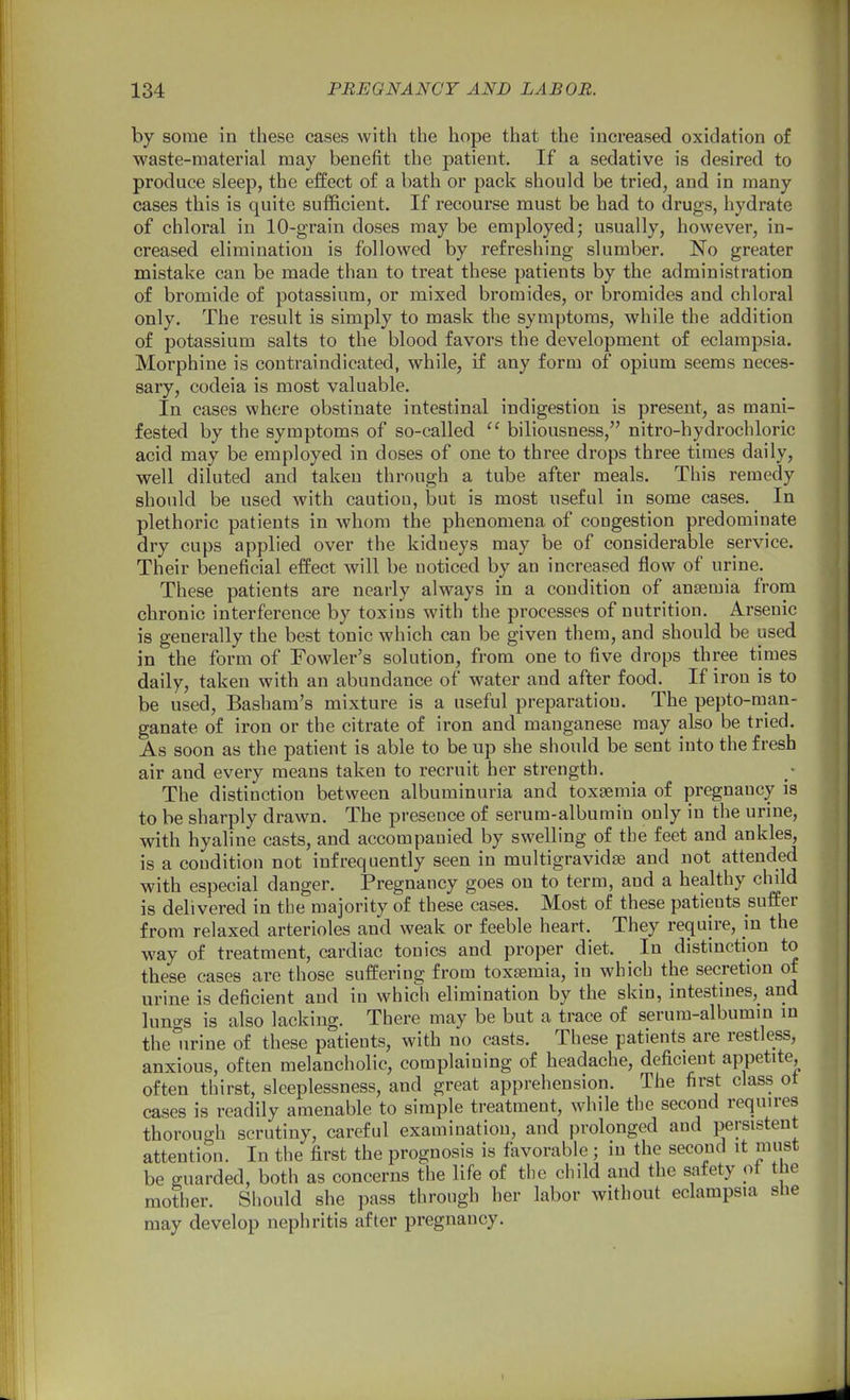 by some in these cases with the hope that the increased oxidation of waste-material may benefit the patient. If a sedative is desired to produce sleep, the effect of a bath or pack should be tried, and in many cases this is quite sufficient. If recourse must be had to drugs, hydrate of chloral in lO-grain doses may be employed; usually, however, in- creased elimination is followed by refreshing slumber. No greater mistake can be made than to treat these patients by the administration of bromide of potassium, or mixed bromides, or bromides and chloral only. The result is simply to mask the symptoms, while the addition of potassium salts to the blood favors the development of eclampsia. Morphine is contraindicated, while, if any form of opium seems neces- sary, codeia is most valuable. In cases where obstinate intestinal indigestion is present, as mani- fested by the symptoms of so-called  biliousness, nitro-hydrochloric acid may be employed in doses of one to three drops three times daily, well diluted and taken through a tube after meals. This remedy should be used with caution, but is most useful in some cases. In plethoric patients in whom the phenomena of congestion predominate dry cups applied over the kidneys may be of considerable service. Their beneficial effect will be noticed by an increased flow of urine. These patients are nearly always in a condition of anaemia from chronic interference by toxins with the processes of nutrition. Arsenic is generally the best tonic which can be given them, and should be used in the form of Fowler's solution, from one to five drops three times daily, taken with an abundance of water and after food. If iron is to be used, Basham's mixture is a useful preparation. The pepto-man- ganate of iron or the citrate of iron and manganese may also be tried. As soon as the patient is able to be up she should be sent into the fresh air and every means taken to recruit her strength. The distinction between albuminuria and toxaemia of pregnancy is to be sharply drawn. The presence of serum-albumin only in the urine, with hyaline casts, and accompanied by swelling of the feet and ankles, is a condition not infrequently seen in multigravidse and not attended with especial danger. Pregnancy goes on to term, and a healthy child is delivered in the majority of these cases. Most of these patients suffer from relaxed arterioles and weak or feeble heart. They require, in the way of treatment, cardiac tonics and proper diet. In distinction to these cases are those suffering from toxaemia, in which the secretion of urine is deficient and in which elimination by the skin, intestines, and lungs is also lacking. There may be but a trace of serum-albumin in the urine of these patients, with no casts. These patients are restless, anxious, often melancholic, complaining of headache, deficient appetite, often thirst, sleeplessness, and great apprehension. The first class ot cases is readily amenable to simple treatment, while the second requires thorough scrutiny, careful examination, and prolonged and persistent attention. In the first the prognosis is favorable; in the second it must be guarded, both as concerns the life of the child and the safety ot the mother. Should she pass through her labor without eclampsia she may develop nephritis after pregnancy.