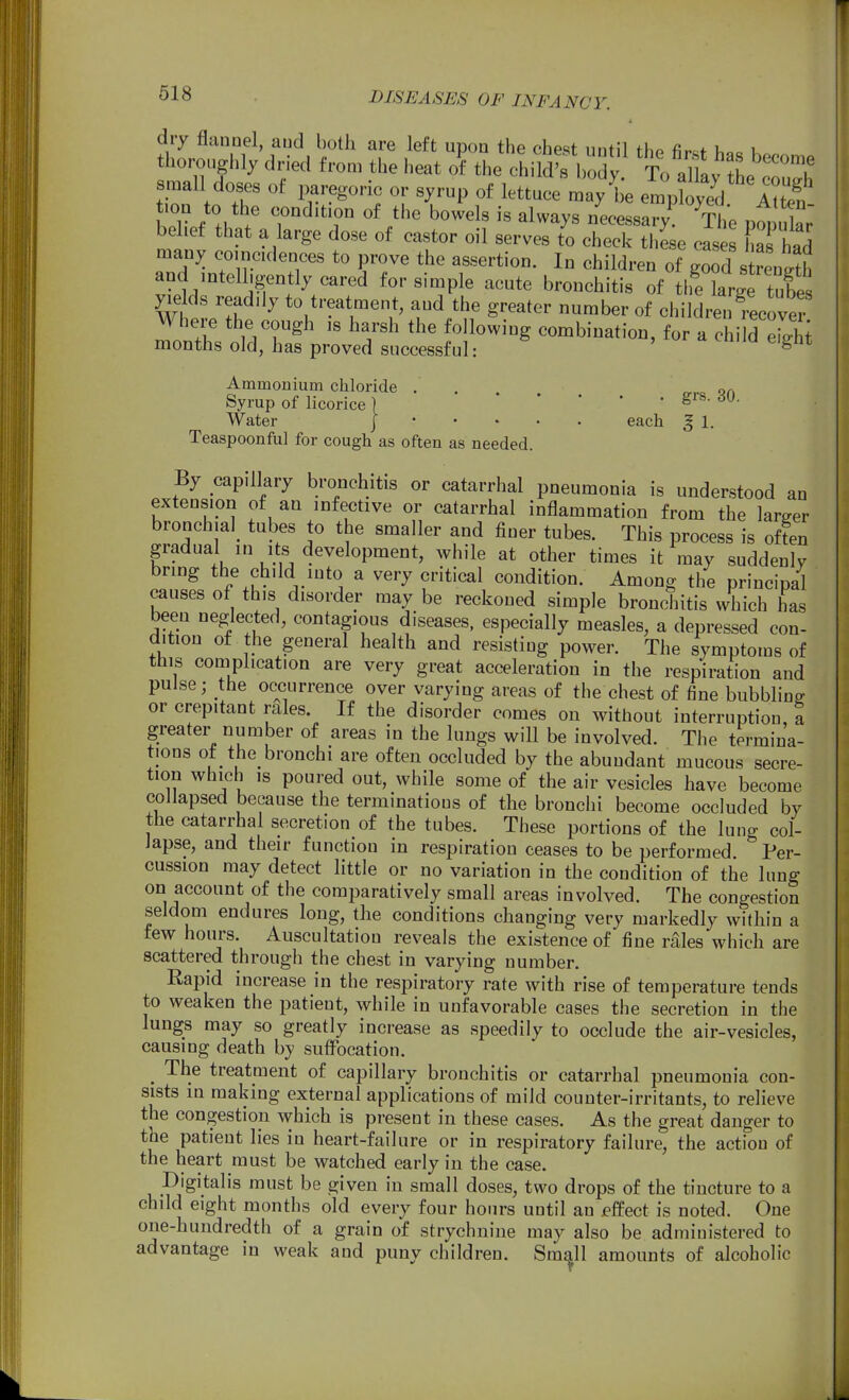 dry flannel, aud both are left upon the chest until the fir«f h.. k thoroughly dried from the heat of the child's body To allL L n'T small doses of i^regoric or syrup of lettuce may^ empwV 'IS belief that a large dose of castor oil serves to check these cases K had many coincidences to prove the assertion. In children of goTd s renS and intelligently cared for simple acute bronchitis of the large tubes yields readily to treatment, and the greater number of childrenTecovei Where the cough is harsh the following combination, for a chi d e^hi months old, has proved successful: ^ tuiiu eignt Ammonium chloride ..... on Syrup of licorice j ' Water ] each J 1. Teaspoonful for cough as often as needed. By capillary bronchitis or catarrhal pneumonia is understood an extension of an infective or catarrhal inflammation from the larger bronchiaI_ tubes to the smaller and finer tubes. This process is of?en gradual in its development, while at other times it may suddenly bring the child into a very critical condition. Among the principal causes of this disorder may be reckoned simple bronchitis which has been neglected, contagious diseases, especially measles, a depressed con- dition ot the general health and resisting power. The symptoms of this complication are very great acceleration in the respiration and pulse; the occurrence over varying areas of the chest of fine bubbling or crepitant rales. If the disorder comes on without interruption, a greater number of areas in the lungs will be involved. The termina- tions ot the bronchi are often occluded by the abundant mucous secre- tion which IS poured out, while some of the air vesicles have become collapsed because the terminations of the bronchi become occluded by the catarrhal secretion of the tubes. These portions of the lung col- lapse, and their function in respiration ceases to be performed Per- cussion may detect little or no variation in the condition of the lung on account of the comparatively small areas involved. The congestion seldom endures long, the conditions changing very markedly within a tew hours. Auscultation reveals the existence of fine rales which are scattered through the chest in varying number. Rapid increase in the respiratory rate with rise of temperature tends to weaken the patient, while in unfavorable cases the secretion in the lungs may so greatly increase as speedily to occlude the air-vesicles, causing death by sutFocation. _ The treatment of capillary bronchitis or catarrhal pneumonia con- sists in making external applications of mild counter-irritants, to relieve the congestion which is present in these cases. As the great danger to the patient lies in heart-failure or in respiratory failure, the action of the heart must be watched early in the case. Digitalis must be given in small doses, two drops of the tincture to a child eight months old every four hours until an jeffect is noted. One one-hundredth of a grain of strychnine may also be administered to advantage in weak and puny children. Sm^W amounts of alcoholic