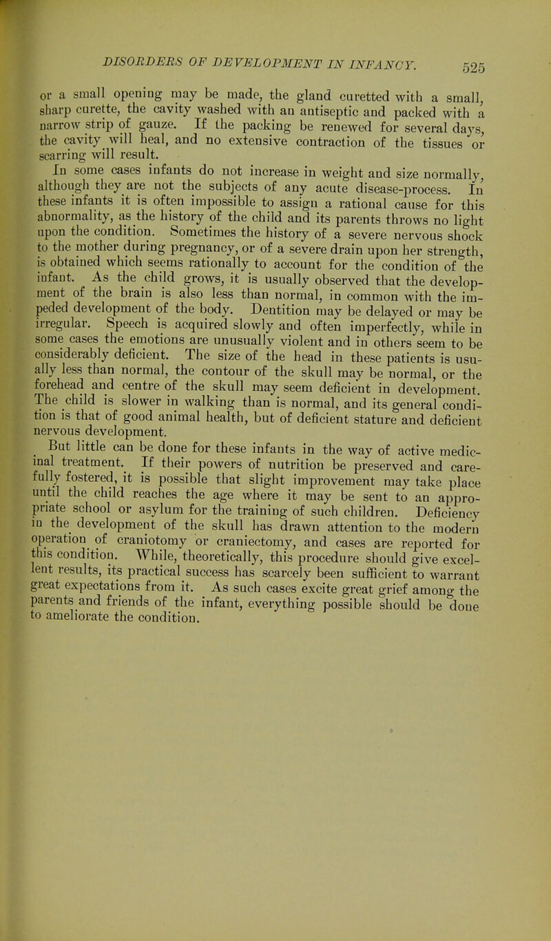 01- a small openiag may be made, the gland curetted with a small, sharp curette, the cavity washed with an antiseptic and packed with a narrow strip of gauze. If the packing be renewed for several days, the cavity^ will heal, and no extensive contraction of the tissues or scarring will result. In some cases infants do not increase in weight and size normally although they are not the subjects of any acute disease-process. In these infants it is often impossible to assign a rational cause for this abnormality, as the history of the child and its parents throws no light upon the condition. Sometimes the history of a severe nervous shock to the mother during pregnancy, or of a severe drain upon her strength, is obtained which seems rationally to account for the condition of the infant. As the child grows, it is usually observed that the develop- ment of the brain is also less than normal, in common with the im- peded development of the body. Dentition may be delayed or may be irregular. Speech is acquired slowly and often imperfectly, while in some cases the emotions are unusually violent and in others seem to be considerably deficient. The size of the head in these patients is usu- ally less than normal, the contour of the skull may be normal, or the forehead and centre of the skull may seem deficient in development. The child is slower in walking than is normal, and its general condi- tion is that of good animal health, but of deficient stature and deficient nervous development. But little can be done for these infants in the way of active medic- inal treatment. If their powers of nutrition be preserved and care- fully fostered, it is possible that slight improvement may take place until the child reaches the age where it may be sent to an appro- priate school or asylum for the training of such children. Deficiency m the development of the skull has drawn attention to the modern operation of craniotomy or craniectomy, and cases are reported for this condition. While, theoretically, this procedure should give excel- lent results, its practical success has scarcely been sufficient to warrant great expectations from it. As such cases excite great grief amono- the parents and friends of the infant, everything possible should be done to ameliorate the condition.