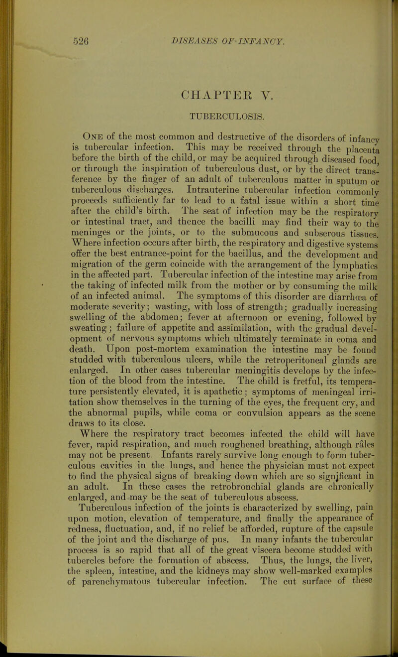 CHAPTEK V. TUBERCULOSIS. One of the most common and destructive of the disorders of infancy is tubercular infection. This may be received through the placenta before the birth of the child, or may be acquired through diseased food or through the inspiration of tuberculous dust, or by the direct trans- ference by the finger of an adult of tuberculous matter in sputum or tuberculous discharges. Intrauterine tubercular infection commonly proceeds sufficiently far to lead to a fatal issue within a short time after the child's birth. The seat of infection may be the respiratory or intestinal tract, and thence the bacilli may find their way to the meninges or the joints, or to the submucous and subserous tissues. Where infection occurs after birth, the respiratory and digestive systems offer the best entrance-point for the bacillus, and the development and migration of the germ coincide with the arrangement of the lymphatics in the affected part. Tubercular infection of the intestine may arise from the taking of infected milk from the mother or by consuming the milk of an infected animal. The symptoms of this disorder are diarrhoea of moderate severity; wasting, with loss of strength; gradually increasing swelling of the abdomen; fever at afternoon or evening, followed by sweating; failure of appetite and assimilation, with the gradual devel- opment of nervous symptoms which ultimately terminate in coma and death. Upon post-mortem examination the intestine may be found studded with tuberculous ulcers, while the retroperitoneal glands are enlarged. In other cases tubercular meningitis develops by the infec- tion of the blood from the intestine. The child is fretful, its tempera- ture persistently elevated, it is apathetic; symptoms of meningeal irri- tation show themselves in the turning of the eyes, the frequent cry, and the abnormal pupils, while coma or convulsion appears as the scene draws to its close. Where the respiratory tract becomes infected the child will have fever, rapid respiration, and much roughened breathing, although rales may not be present Infants rarely survive long enough to form tuber- culous cavities in the lungs, and hence the physician must not expect to find the physical signs of breaking down which are so significant in an adult. In these cases the retrobronchial glands are chronically enlarged, and may be the seat of tuberculous abscess. Tuberculous infection of the joints is characterized by swelling, pain upon motion, elevation of temperature, and finally the appearance of redness, fluctuation, and, if no relief be afforded, rupture of the capsule of the joint and the discharge of pus. In many infants the tubercular process is so rapid that all of the great viscera become studded with tubercles before the formation of abscess. Thus, the lungs, the liver, the spleen, intestine, and the kidneys may show well-marked examples of parenchymatous tubercular infection. The cut surface of these