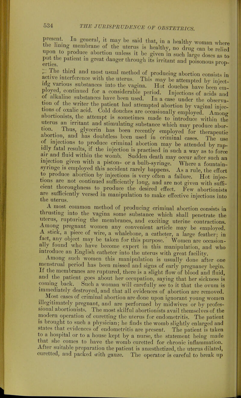piesent. In geueral, it may be said that, in a healthy woman where the lining membrane of the uterus is healthy, no dni can be relied upon to produce abortion unless it be given \n such lame doses as to put die patient in great danger through its irritant and poisonous prop- X The third and most usual method of producing abortion consists in active interference with the uterus. This may be attempted by iniect- irfg various substances into the vagina. Hot douches have been em- ployed, continued for a considerable period. Injections of acids and ot alkaline substances have been used. In a case under the observa- tion of the writer the patient had attempted abortion by vaginal iniec- tious ot oxalic acid. Cold douches are occasionally employed Amono- abortionists, the attempt is sometimes made to introduce witiiin the uterus an irritant and stimulating substance which mav produce abor- tion. Ihus glycerin has been recently employed for therapeutic abortion, and has doubtless been used in criminal cases The use ot injections to produce criminal abortion may be attended by rap- idly fatal results if the injection is practised in such a way as to force air and fluid within the womb. Sudden death may occur after such an injection given with a piston- or a bulb-syringe. Where a fountain- syringe 18 employed this accident rarely happens. As a rule, the effort to produce abortion by injections is very often a failure. Hot injec- tions are not continued sufficiently long, and are not given with suffi- cient thoroughness to produce the desired effect. Few abortionists are suliiciently versed in manipulation to make effective injections into the uterus. A most common method of producing criminal abortion consists in thrusting into the vagina some substance which shall penetrate the uterus, rupturing the membranes, and exciting uterine contractions. Among pregnant women any convenient article may be employed. A stick, a piece of wire, a whalebone, a catheter, a large feather; in fact, any object may be taken for this purpose.' Women are occasion- ally found who have become expert in this manipulation, and who introduce an English catheter into the uterus with great facility. Among such women this manipulation is usually done after one menstrual period has been missed and signs of early pregnancy begin. If the membranes are ruptured, there is a slight flow of blood and fluid, and the patient goes about her occupation, saying that her sickness is coming back. Such a woman will carefully see to it that the ovum is immediately destroyed, and that all evidences of abortion are removed. Most cases of criminal abortion are done upon ignorant young women illegitimately pregnant, and are performed by midwives or by profes- sional abortionists. The most skilful abortionists avail themselves of the modern operation of curetting the uterus for endometritis. The patient is brought to such a physician; he finds the womb slightly enlarged and states that evidences of endometritis are present. The patient is taken to a hospital or to a house kept by a nurse, the statement being made that she comes to have the womb curetted for chronic inflammation. After suitable preparation the patient is anaesthetized, the uterus dilated, curetted, and packed with gauze. The operator is careful to break up