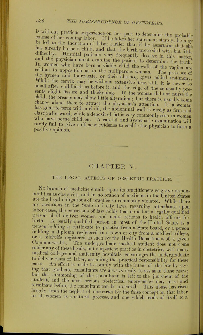 18 Without previous experience on her part to determine the probable course of her coming labor. If he takes her statement simply Te be led to the induction of labor earlier than if he ascertls't at she has all^eady borne a child, and that the birth proceeded with but little dimculty. Hospital patients very frequently deceive in this matter and the physician must examine the patient to determine the truth' in women who have born a viable child the walls of the vagina ar^ seldom m apposition as in the nulliparous woman. The presence of the liymeu and fourchette, or their absence, gives added testimony Whi e the cervix may be without extensive tear, still it is never so small after childbirth as before it, and the edge of the os usually pre- sents slight fissure and thickening. If the woman did not nurse the child, the breasts may show little alteration; but there is usually some change about them to attract the physician's attention. Jf a woman has gone to term with a child, the abdominal wall is rarely as firm and elastic afterward, while a deposit of fat is very commonly seen in women who have borne children. A careful and systematic examination will rarely tail to give sufficient evidence to enable the physician to form a positive opinion. CHAPTEE V. THE LEGAL ASPECTS OF OBSTETRIC PRACTICE. No branch of medicine entails upon its practitioners so grave respon- sibilities as obstetrics, and in no branch of medicine in the United States are the legal obligations of practice so commonly violated. While there are variations in the State and city laws regarding attendance upon labor cases, the consensus of law holds that none but a legally qualified person shall deliver women and make returns to health officers for birth. A legally qualified person in most of the United States is a person holding a certificate to practise from a State board, or a person holding a diploma registered in a town or city from a medical college, or a midwife registered as such by the Health Department of a giv°en Commonwealth. The undergraduate medical student does not come under any of these heads, but outpatient practice in obstetrics, with many medical colleges and maternity hospitals, encourages the undergraduate to deliver cases of labor, assuming the practical responsibility for these cases. An effort is made to comply with the intent of the law by say- ing that graduate consultants are always ready to assist in these cases; but the^ summoning of the consultant is left to the judgment of the student, and the most serious obstetrical emergencies may arise and terminate before the consultant can be procured. This abuse has risen largely from the neglect of obstetrics by the false conception that labor in all women is a natural process, and one which tends of itself to a