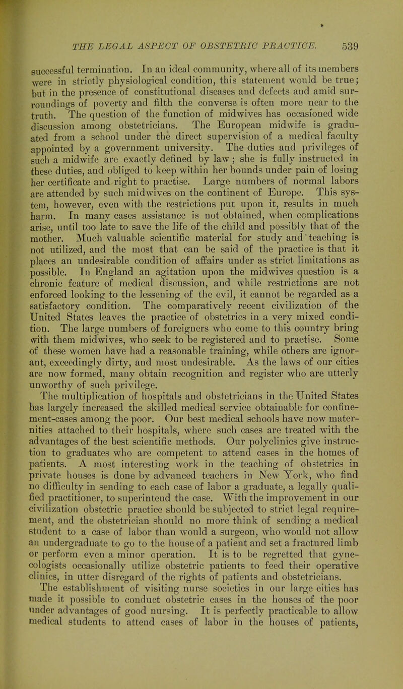 successful termiuatioa. In au ideal community, where all of its members were in strictly physiological condition, this statement would be true; but in the presence of constitutional diseases and defects and amid sur- roundings of poverty and filth the converse is often more near to the truth. The question of the function of midwives has occasioned wide discussion among obstetricians. The European midwife is gradu- ated from a school under the direct supervision of a medical faculty appointed by a government university. The duties and privileges of such a midwife are exactly defined by law ; she is fully instructed in these duties, and obliged to keep within her bounds under pain of losing her certificate and right to practise. Large numbers of normal labors are attended by such midwives on the continent of Europe. This sys- tem, however, even with the restrictions put upon it, results in much harm. In many cases assistance is not obtained, when complications arise, until too late to save the life of the child and possibly that of the mother. Much valuable scientific material for study and teaching is not utilized, and the most that can be said of the practice is that it places an undesirable condition of affairs under as strict limitations as possible. In England an agitation upon the midwives question is a chronic feature of medical discussion, and while restrictions are not enforced looking to the lessening of the evil, it cannot be regarded as a satisfactory condition. The comparatively recent civilization of the United States leaves the practice of obstetrics in a very mixed condi- tion. The large numbers of foreigners who come to this country bring with them midwives, who seek to be registered and to practise. Some of these women have had a reasonable training, while others are ignor- ant, exceedingly dirty, and most undesirable. As the laws of our cities are now formed, many obtain recognition and register who are utterly unworthy of such privilege. The multiplication of hospitals and obstetricians in the United States has largely increased the skilled medical service obtainable for confine- ment-cases among the poor. Our best medical schools have now mater- nities attached to their hospitals, where such cases are treated with the advantages of the best scientific methods. Our polyclinics give instruc- tion to graduates who are competent to attend cases in the homes of patients. A most interesting work in the teaching of obstetrics in private houses is done by advanced teachers in New York, who find no difficulty in sending to each case of labor a graduate, a legally quali- fied practitioner, to superintend the case. With the improvement in our civilization obstetric practice should be subjected to strict legal require- ment, and the obstetrician should no more think of sending a medical student to a case of labor than would a surgeon, who would not allow an undergraduate to go to the house of a patient and set a fractured limb or perform even a minor operation. It is to be regretted that gyne- cologists occasionally utilize obstetric patients to feed their operative clinics, in utter disregard of the rights of patients and obstetricians. The establishment of visiting nurse societies in our large cities has marie it possible to conduct obstetric cases in the houses of the poor under advantages of good nursing. It is perfectly practicable to allow medical students to attend cases of labor in the houses of patients,