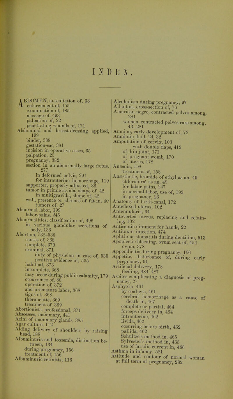 INDEX. ABDOMEN, auscultation of, 33 enlargement of, 155 examination of, 185 massage of, 493 palpation of, 22 penetrating wounds of, 171 Abdominal and breast-dressing applied 199 binder, 388 gestation-sac, 381 incision in operative cases, 35 palpation, 25 pregnancy, 382 section in an abnormally large foetus 277 in deformed pelvis, 291 for intrauterine hemorrhage, 119 supporter, properly adjusted, 36 tumor in primigraVida, shape of, 42 in multigravida, shape of, 42 wall, presence or absence of fat in, 40 tumors of, 27 Abnormal labor, 199 labor-pains, 245 Abnormalities, classification of, 496 in various glandular secretions of body, 136 Abortion, 532-536 causes of, 368 complete, 370 criminal, 371 duty of physician in case of, 535 positive evidence of, 535 habitual, 373 incomplete, 368 may occur during public calamity, 179 occurrence of, 80 operation of, 372 and premature labor, 368 signs of, 368 therapeutic, 369 treatment of, 369 Abortionists, professional, 371 Abscesses, mammary, 441 Acini of mammary glands, 385 Agar culture, 112 Aiding delivery of shoulders by raising n63.u^ 188 Albuminuria and toxaemia, distinction be- tween, 134 during pregnancy, 156 treatment of, 156 Albuminuric retinitis, 116 | Alcoholism during pregnancy, 97 Allantois, cross-section of, 76 American negro, contracted pelves among, 281 women, contracted pelves rare amonff. 43, 281 ^' Amnion, early development of, 72 Amniotic fluid, 24, 32 Amputation of cervix, 103 with double flaps, 412 of hip-joint, 171 of pregnant womb, 170 of uterus, 178 Antemia, 158 treatment of, 158 Anaesthetic, bromide of ethyl as an, 49 chloroforrfi as an, 49 for labor-pains, 247 in normal labor, use of, 193 in pregnancy, 23 Anatomy of birth-canal, 172 Anteflexed uterus, 102 Antennularia, 64 Anteverted uterus, replacing and retain- ing, 102 Antiseptic ointment for hands, 22 Antitoxin injection, 474 Aphthous stomatitis during dentition, 513 Apoplectic bleeding, ovum seat of, 454 ovum, 378 Appendicitis during pregnancy, 156 Appetite, disturbance of, during early pregnancy, 91 Artificial delivery, 178 feeding, 484, 487 Ascites complicating a diagnosis of preg- nancy, 27 Asphyxia, 461 by coal-gas, 461 cerebral hemorrhage as a cause of death in, 467 complete or partial, 464 forceps delivery in, 464 intrauterine, 462 livida, 462 occurring before birth, 462 pallida, 462 Schultze's method in, 465 Sylvester's method in, 465 use of faradic current in, 466 Asthma in infancy, 521 Attitude and contour of normal woman at full term of pregnancy, 282