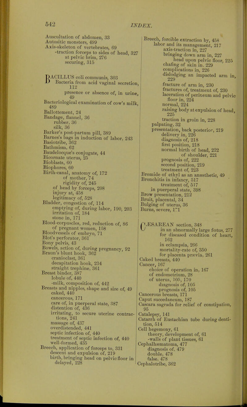Auscultation of abdomen, 33 Autositic monsters, 499 Axis-skeleton of vertebrates, 69 -traction forceps to sides of head, 327 at pelvic brim, 276 securing, 315 BACILLUS coli communis, 303 Bacteria from acid vaginal secretion. 112 ' presence or absence of, in urine. 49 Bacteriological examination of cow's milk. 489 Ballottement, 24 Bandage, flannel, 36 rubber, 36 silk, 36 Barker's post-partum pill, 389 Barnes's bags in induction of labor, 243 Basiotribe, 362 Bathmism, 62 Baudelocque's conjugate, 44 Bicornate uterus, 25 Bioblasts, 60 Biophores, 60 Birth-canal, anatomy of, 172 of mother, 74 rigidity of, 245 of head by forceps, 208 injury at, 458 legitimacy of, 528 Bladder, congestion of, 114 emptying of, during labor, 190, 203 irritation of, 184 stone in, 171 Blood-corpuscles, red, reduction of, 86 of pregnant women, 158 Bloodvessels of embryo, 71 Blot's perforator, 361 Bony pelvis, 43 Bowels, action of, during pregnancy, 92 Braun's blunt hook, 362 cranioclast, 361 decapitation hook, 234 straight trephine, 361 Breast binder, 387 lobule of, 440 -milk, composition of, 442 Breasts and nipples, shape and size of, 49 caked, 440 cancerous, 171 care of, in puerperal state, 387 distention of, 436 irritating, to secure uterine contrac- tions, 241 massage of, 437 overdistended, 441 septic infection of, 440 treatment of septic infection of, 440 well-formed, 435 Breech, application of forceps to, 331 descent and expulsion of, 219 birth, bringing head on pelvic floor in delayed, 228 Breecli, forcible extraction by, 458 labor and its management, 217 axis-traction in, 227 bringing down arm in, 227 head upon pelvic floor, 225 chafing of skin in, 229 complications in, 226 dislodging an impacted arm in. 229 fracture of arm in, 230 fractures of, treatment of, 230 laceration of perineum and pelvic floor in, 224 normal, 224 raising body at expulsion of head. 225 traction in groin in, 228 palpating, 32 presentation, back posterior, 219 delivery in, 226 diagnosis of, 218 first position, 218 normal birth of head, 222 of shoulder, 221 prognosis of, 222 second position, 219 treatment of, 223 Bromide of ethyl as an anaesthetic, 49 Bronchitis in infancy, 517 treatment of, 517 in puerperal state, 398 Brow presentation, 212 Bruit, placental, 34 Bulging of uterus, 36 Burns, severe, 1^1 p^SAEEAN section, 348 \J in an abnormally large foetus, 277 for diseased condition of heart, 162 in eclampsia, 266 mortality-rate of, 350 for placenta prsevia, 261 Caked breasts, 440 Cancer, 167 choice of operation in, 167 of endometrium, 28 of uterus, 105, 170 diagnosis of, 105 prognosis of, 105 Cancerous breasts, 171 Caput succedaneum, 187 Cascara sagrada for relief of constipation, 95 Catalepsy, 141 Catarrh of Eustachian tube during denti- tion, 514 Cell hegemony, 61 theory, development of, 61 -walls of plant tissues, 61 Cephalhaematoma, 477 diagnosis of, 479 double, 478 false, 478 Cephalotribe, 362