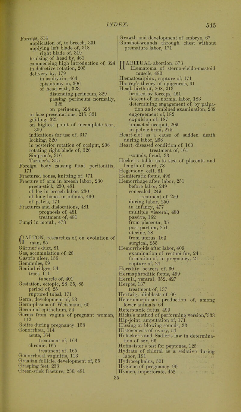 Forceps, 314 application of, to breech, 331 applying left blade of, 318 right blade of, 319 bruising of head by, 461 commencing high introduction of, 324 in defective rotation, 205 delivery by, 179 in asphyxia, 464 episiotomy in, 306 of head with, 323 distending perineum, 329 passing perineum normally, 328 on perineum, 328 in face presentations, 215, 331 guiding, 325 on highest point of incomplete tear, 309 indications for use of, 317 locking, 320 in posterior rotation of occiput, 206 rotating right blade of, 326 Simpson's, 316 Tarnier's, 315 Foreign body causing fatal peritonitis, 171 Fractured bones, knitting of, 171 Fracture of arm in breech labor, 230 green-stick, 230, 481 of leg in breech labor, 230 of long bones in infants, 460 of pelvis, 171 Fractures and dislocations, 481 prognosis of, 481 treatment of, 481 Fungi in mouth, 473 GALTON, researches of, on evolution of man, 65 Gartner's duct, 81 Gas, accumulation of, 26 Gastric ulcer, 156 Gemmules, 59 Genital ridges, 54 tract, 111 tubercle of, 401 Gestation, ectopic, 28, 35, 85 period of, 25 ruptured tubal, 171 Germ, development of, 53 Germ-plasma of Weismann, 60 Germinal epithelium, 54 Germs from vagina of pregnant woman, 112 Goitre during pregnancy, 158 Gonorrhcea, 114 acute, 164 treatment of, 164 chronic, 165 treatment of, 165 Gonorrhoeal vaginitis, 113 Graafian follicle, development of, 55 Graaping feet, 233 Green-stick fracture, 230, 481 Growth and development of embryo, 67 Gunshot-wounds through chest without premature labor, 171 HABITUAL abortion, 373 tisematoma of sterno-cleido-mastoid muscle, 480 Hsematosalpinx, rupture of, 171 Harvey's theory of epigenesis, 61 Head, birth of, 208, 213 bruised by forceps, 461 descent of, in normal labor, 183 determining engagement of, by palpa- tion and combined examination, 239 engorgement of, 182 expulsion of, 187 impacted occiput, 209 in pelvic brim, 275 Heart-clot as a cause of sudden death during labor, 268 Heart, diseased condition of, 160 treatment of, 161 -sounds, foetal, 33 Hecker's table as to size of placenta and length of cord, 78 Hegemony, cell, 61 Hemiteratic foetus, 496 Hemorrhage after labor, 251 before labor, 249 concealed, 249 treatment of, 250 during labor, 250 in infancy, 477 multiple visceral, 480 passive, 162 from placenta, 35 post-partum, 251 uterine, 28 from uterus, 163 surgical, 255 Hemorrhoids after labor, 409 examination of rectum for, 24 formation of, in pregnancy, 21 rupture of, 24 Heredity, bearers of, 60 Hermaphroditic foetus, 499 Hernia, ventral, 352, 427 Herpes, 137 treatment of, 137 Hertwig, idioblasts of, 60 Heteromorphism, production of, among lower animals, 64 Heterotaxic foetus, 499 Hicks's method of performing ver8ion,'^833 Hip-joint, amputation of, 171 Hissing or blowing sounds, 33 Histogenesis of ovary, 64 Hofacker's and Sadler's law in determina- tion of sex, 66 Hofmeister's test for peptones, 125 Hydrate of chloral as a sedative during labor, 191 Hydrocephalus, 501 Hygiene of pregnancy, 90 Hymen, imperforate, 462 35