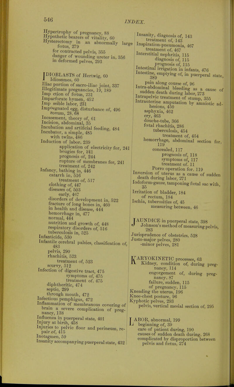 INDEX. Hypertrophy of pregnancy, 88 Hypothetic bearers of vitality, 60 Hysterectomy in an abnormally large foutus, 279 •'5 for contracted pelvis, 855 danger of wounding ureter in, 356 in deformed pelves, 293 pIOBLASTS of Hertwig, 60 i _ Idiosomes, 60 Iliac portion of sacro-iliac joint, 337 Illegitimate pregnancies, 19, 189 Imp ction of faHus, 231 Imparforate hymen, 452 Imp ssible labor, 231 Impoegnated egg, disturbance of, 496 rovum, 28, 68 Incasement, theory of, 61 Incision, abdominal, 35 Incubation and artificial feeding 484 Incubator, a simple, 485 ' with twins, 486 Induction of labor, 239 application of electricity for, 241 bougies for, 241 prognosis of, 244 rupture of membranes for, 241 treatment of, 242 Infancy, bathing in, 446 catarrh in, 516 treatment of, 517 clothing of, 447 diseases of, 503 early, 467 disorders of development in, 522 fracture of long bones in, 460 in health and disease, 444 hemorrhage in, 477 normal, 444 nutrition and growth of, 448 respiratory disorders of, 516 tuberculosis in, 525 Infanticide, 530 Infantile cerebral palsies, classification of, 483 ' pelvis, 290 rhachitis, 523 treatment of, 523 scurvy, 512 Infection of digestive tract, 475 symptoms of, 475 treatment of, 475 diphtheritic, 474 septic, 299 through mouth, 472 Infectious pemphigus, 472 Inflammation of membranous covering of brain a severe complication of preg- nancy, 138 ® Influenza in puerperal state, 401 Injury at birth, 458 Injuries to pelvic floor and perineum, re- pair of, 415 Inotagmen, 59 Insanity accompanying puerperal state, 432 Insanity, diagnosis of, 143 treatment of, 143 Inspiration-pneumonia, 467 treatment of, 467 Interstitial nephritis, 115 diagnosis of, 115 , prognosis of, 115 intestinal irrigation in infants, 476 Intestine,^emptyingof, in puerperal state, pain along course of, 96 Intra-abdominal bleeding as a cause of sudden death during labor, 273 Intrapelvic treatment of stump, 355 Intrauterine amputation by amniotic ad- hesions, 450 asphyxia, 462 cry, 463 douche-tube, 366 fcEtal rhachitis, 286 tuberculosis, 454 treatment of, 454 hemorrhage, abdominal section for, concealed, 117 prognosis of, 118 symptoms of, 117 treatment of. 11 Porro operation for, 119 Inversion of uterus as a cause of sudden death during labor, 271 lodoform-gauze, tamponing fcetal sac with 35 ' Irritation of bladder, 184 of rectum, 184 Ischia, tuberosities of, 45 measuring between, 46 JAUNDICE in puerperal state, 398 Johnson's method of measuring pelvis 283 Jurisprudence of obstetrics, 528 Justo-major pelves, 280 -minor pelves, 281 KARYOKINETIC processes, 63 Kidney, condition of, during preg- nancy, 114 engorgement of, during preg- nancy, 87 failure, sudden, 115 of pregnancy, 115 Kneading the uterus, 196 Knee-chest posture, 96 Kyphotic pelves, 293 pelvis, vertical mesial section of, 295 LABOR, abnormal, 199 beginning of, 39 care of patient during, 190 causes of sudden death during, 268 complicated by disproportion between pelvis and foetus, 274