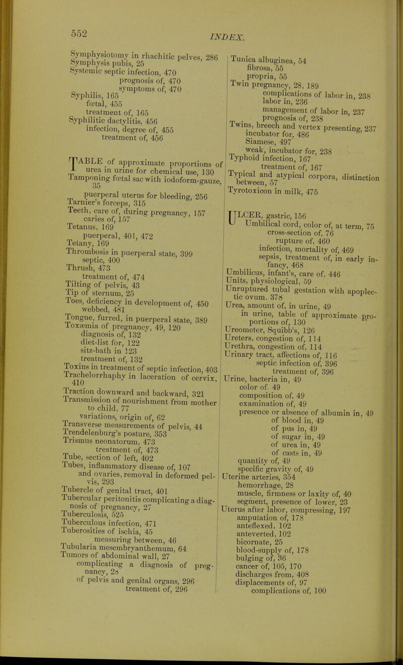 INDEX. Symphysiotomy in rhachitic pelves, 286 Symphysis pubis, 25 Systemic septic infection, 470 prognosis of, 470 symptoms of, 470 Syphilis, 165 foetal, 455 treatment of, 165 Syphilitic dactylitis, 456 infection, degree of, 455 treatment of, 456 TABLE of approximate proportions of J- urea in urine for chemical use, 130 iamponmg foetal sac with iodoform-gauze, puerperal uterus for bleeding, 256 Tarnier's forceps, 315 Teeth, care of, during pregnancy, 157 caries of, 157 Tetanus, 169 puerperal, 401, 472 Tetany, 169 Thrombosis in puerperal state, 899 septic, 400 Thrush, 473 treatment of, 474 Tilting of pelvis, 43 Tip of sternum, 25 Toes, deficiency in development of 450 webbed, 481 Tongue, furred, in puerperal state, 389 ioxsemia of pregnancy, 49, 120 diagnosis of, 132 diet-list for, 122 sitz-bath in 123 treatment of, 132 Toxins in treatment of septic infection, 403 Irachelorrhaphy in laceration of cervix 410 Traction downward and backward, 321 Transmission of nourishment from mother to child, 77 variations, origin of, 62 Transverse measurements of pelvis, 44 Trendelenburg's posture, 353 Trismus neonatorum, 473 treatment of, 473 Tube, section of left, 402 Tubes, inflammatory disease of, 107 and ovaries, removal in deformed pel- vis, 293 ^ Tubercle of genital tract, 401 Tubercular peritonitis complicating a diag- nosis of pregnancy, 27 Tuberculosis, 525 Tuberculous infection, 471 Tuberosities of ischia, 45 _ measuring between, 46 Tubularia mesembryanthemum, 64 Tumors of abdominal wall, 27 complicating a diagnosis of preg- nancy, 2s of pelvis and genital organs, 296 treatment of, 296 Tunica albuginea, 54 fibrosa, 55 propria, 55 Twin pregnancy, 28, 189 complications of labor in, 238 labor in, 236 management of labor in, 237 . prognosis of, 238 iwins, breech and vertex presenting. 237 incubator for, 486 Siamese, 497 weak, incubator for, 238 Typhoid infection, 167 treatment of, 167 Typical and atypical corpora, distinction between, 57 Tyrotoxicon in milk, 476 TTLCEE, gastric, 156 f Umbilical cord, color of, at term, 75 cross-section of, 76 rupture of, 460 infection, mortality of, 469 sepsis, treatment of, in early in- fancy, 468 Umbilicus, infant's, care of, 446 Units, physiological, 59 Unruptured tubal gestation with apoplec- tic ovum, 378 Urea, amount of, in urine, 49 in urine, table of approximate pro- portions of, 130 Ureometer, Squibb's, 126 Ureters, congestion of, 114 Urethra, congestion of, 114 Urinary tract, affections of, 116 septic infection of, 396 treatment of, 396 Urine, bacteria in, 49 color of. 49 composition of, 49 examination of, 49 presence or absence of albumin in, 49 of blood in, 49 of pus in, 49 of sugar in, 49 of urea in, 49 of casts in, 49 quantity of, 49 specific gravity of, 49 Uterine arteries, 354 hemorrhage, 28 muscle, firmness or laxity of, 40 segment, presence of lower, 23 Uterus after labor, compressing, 197 amputation of, 178 anteflexed, 102 ante verted, 102 bicornate, 25 blood-supply of, 178 bulging of, 36 cancer of, 105, 170 discharges from, 408 displacements of, 97 complications of, 100