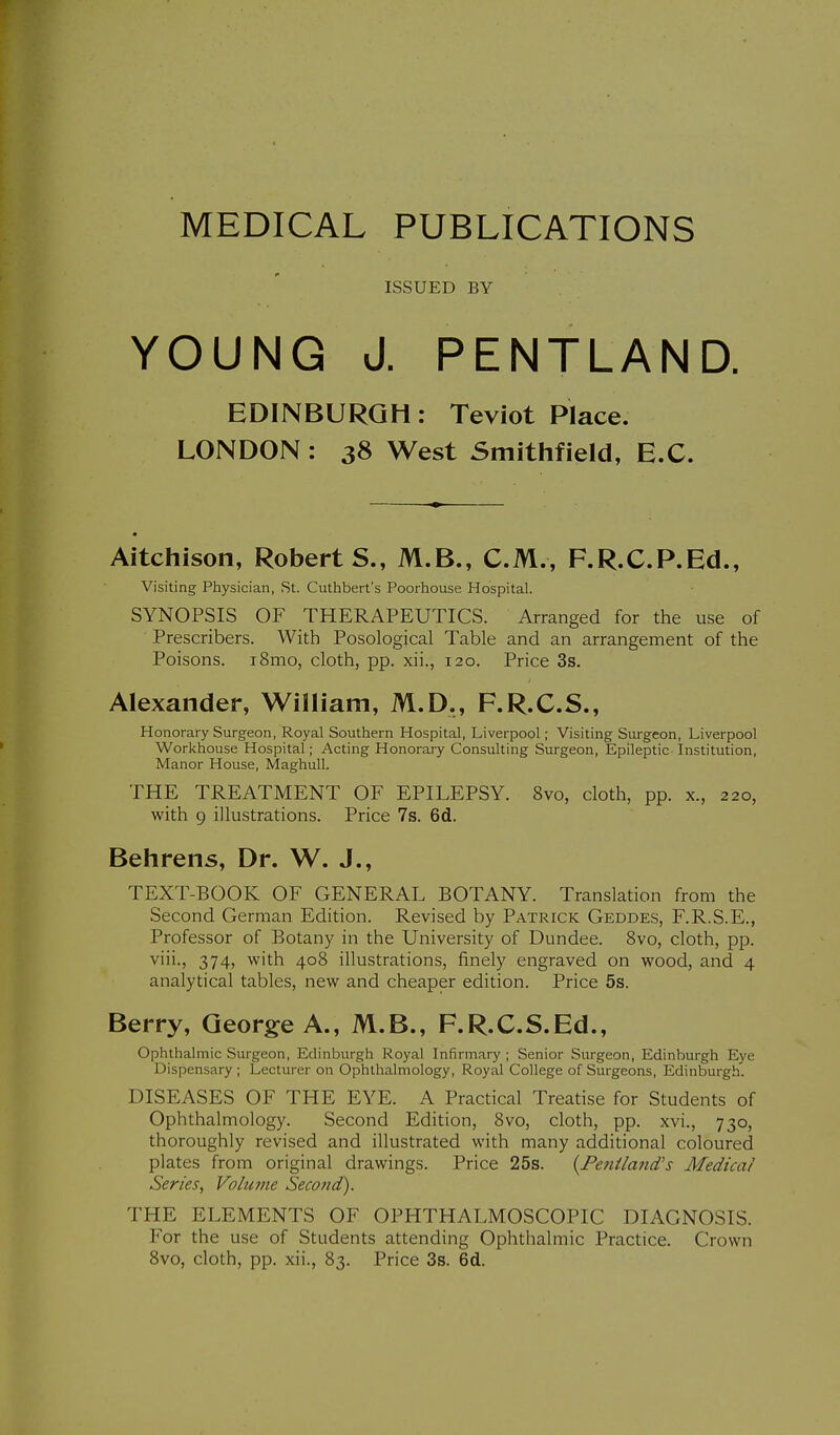 MEDICAL PUBLICATIONS ISSUED BY YOUNG J. PENTLAND. EDINBURGH: Teviot Place. LONDON : 38 West Smithfield, E.G. Aitchison, Roberts., M.B., CM., F.R.C.P.Ed., Visiting Physician, St. Cuthbert's Poorhouse Hospital. SYNOPSIS OF THERAPEUTICS. Arranged for the use of Prescribers. With Posological Table and an arrangement of the Poisons. i8mo, cloth, pp. xii., 120. Price 3s. Alexander, William, M.D,, F.R.C.S., Honorary Surgeon, Royal Southern Hospital, Liverpool; Visiting Surgeon, Liverpool Workhouse Hospital; Acting Honorary Consulting Surgeon, Epileptic Institution, Manor House, MaghuU. THE TREATMENT OF EPILEPSY. 8vo, cloth, pp. x., 220, with 9 illustrations. Price 7s. 6d. Behrens, Dr. W. J., TEXT-BOOK OF GENERAL BOTANY. Translation from the Second German Edition. Revised by Patrick Geddes, F.R.S.E., Professor of Botany in the University of Dundee. 8vo, cloth, pp. viii., 374, with 408 illustrations, finely engraved on wood, and 4 analytical tables, new and cheaper edition. Price 5s. Berry, George A., M.B., F.R.C.S.Ed., Ophthalmic Surgeon, Edinburgh Royal Infirmary ; Senior Surgeon, Edinburgh Eye Dispensary ; Lecturer on Ophthalmology, Royal College of Surgeons, Edinburgh. DISEASES OF THE EYE. A Practical Treatise for Students of Ophthalmology. Second Edition, 8vo, cloth, pp. xvi., 730, thoroughly revised and illustrated with many additional coloured plates from original drawings. Price 25s. {Feniland's Medical Series, Volume Second). THE ELEMENTS OF OPHTHALMOSCOPIC DIAGNOSIS. For the use of Students attending Ophthalmic Practice. Crown 8vo, cloth, pp. xii., 83. Price 3s. 6d.