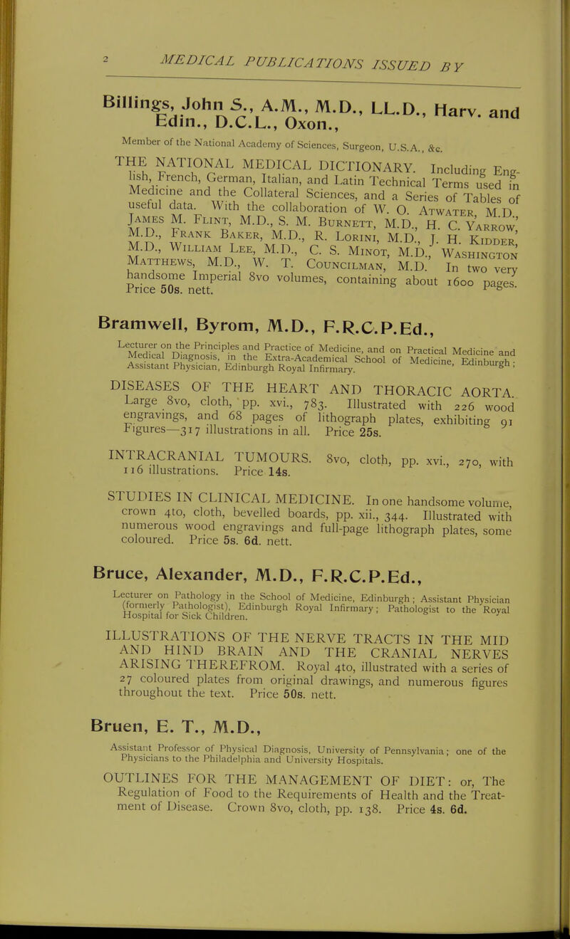 Billings John S A.M., M.D., LL.D., Harv. and bdin., D.C.L., Oxon., Member of the National Academy of Sciences, Surgeon, U.S.A., &c. Hs^h ^^'^^.O?.^^^ MEDICAL DICTIONARY. ' Including Eng- Italian, and Latin Technical Terms used in Medicine and the Collateral Sciences, and a Series of Tables of useful data. With the collaboration of W. O. Atwater M D James M. Flint, M.D., S. M. Burnett, M.D H C Yarrow M.D., Frank Baker, M.D., R. LoRiNi, M.D.', J. & kTbder M.D., William Lee, M.D., C. S. Minot, M.!).,* WAsmNGTON Matthews M.D., W. T. Councilman, M.D.' In two very handsome Imperial 8vo volumes, containing about 1600 pages Price 50s. nett. Bramwell, Byrom, M.D., F.R.C.P.Ed., Lecturer on the Principles and Practice of Medicine, and on Practical Medicine and Medical Diagnosis, in the E.xtra-Academical School of Medicine E^inW^h Assistant Physician, Edinburgh Royal Infirmary. iea.cine, iuiinburgh , DISEASES OF THE HEART AND THORACIC AORTA Large 8vo, cloth, ' pp. xvi., 783. Illustrated with 226 wood engravings, and 68 pages of lithograph plates, exhibiting gi Figures—317 illustrations in all. Price 25s. INTRACRANIAL TUMOURS. 8vo, cloth, pp. xvi., 270, with 116 illustrations. Price 14s. STUDIES IN CLINICAL MEDICINE. In one hand.some volume crown 4to, cloth, bevelled boards, pp. xii., 344. Illustrated with numerous wood engravings and full-page lithograph plates, some coloured. Price 5s. 6d. nett. Bruce, Alexander, M.D., F.R.C.P.Ed., Lecturer on Pathology in the School of Medicine, Edinburgh ; Assistant Physician (formerly Pathologist), Edinburgh Royal Infirmary; Pathologist to the Royal Hospital for Sick Children. ^ ILLUSTRATIONS OF THE NERVE TRACTS IN THE MID AND HIND BRAIN AND THE CRANIAL NERVES ARISING THEREFROM. Royal 4to, illustrated with a series of 27 coloured plates from original drawing.s, and numerous figures throughout the text. Price 50s. nett. Bruen, E. T., M.D., Assistant Professor of Physical Diagnosis, University of Pennsylvania; one of the Physicians to the Philadelphia and University Hospitals. OUTLINES FOR THE M.'KNAGEMENT OF DIET: or. The Regulation of Food to the Requirements of Health and the Treat- ment of Disease. Crown 8vo, cloth, pp. 138. Price 4s. 6d.