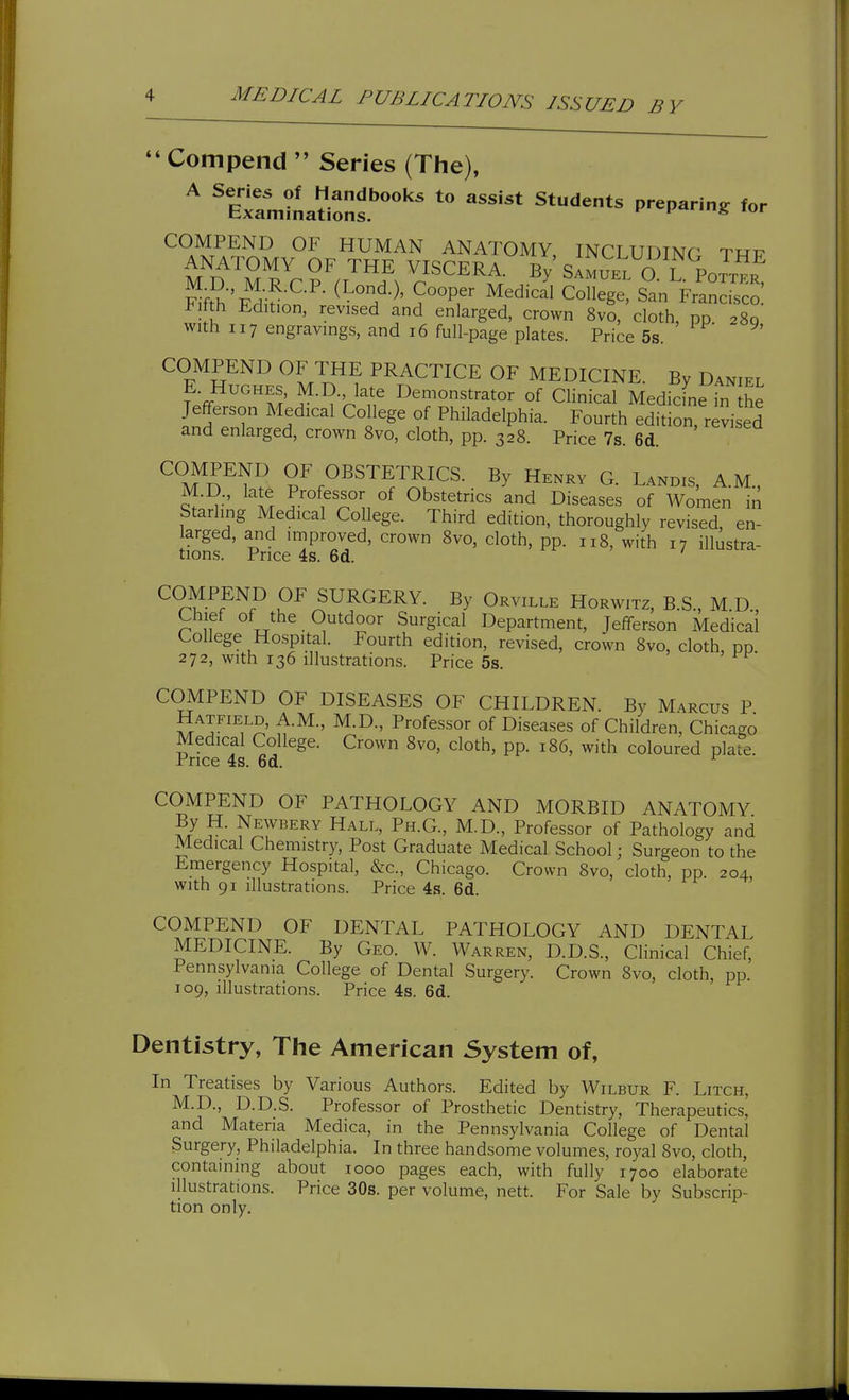Compend  Series (The), ^ 'ExrjLti::jf ^^'^ ^^^^^^ ^^'•^^^ p-p-*^ COMPEND OF HUMAN ANATOMY, INCLUDINC TRF F^fS''T?Jli? ^ Z'^' ^'-^^'^ San Francisco Fifth Edition, revised and enlarged, crown 8vo, cloth, pp 280 with 117 engravings, and 16 full-page plates. Price 5s. COMPEND OF THE PRACTICE OF MEDICINE. By Daniel f-f. ,^-^-> late Demonstrator of Chnical Medicine in he Jefferson Medical College of Philadelphia. Fourth edition, revised and enlarged, crown Svo, cloth, pp. 328. Price 7s. 6d. COMPEND OF OBSTETRICS. By Henrv G. Landis, A.M, M.D., late Professor of Obstetrics and Diseases of Women ir^ Starling Medical College. Third edition, thoroughly revised, en- arged, and improved, crown Svo, cloth, pp. 118, with 17 illustra- tions. Price 4s. 6d. COMPEND OF SURGERY. By Orville Horwitz, B.S., M.D Chief of the Outdoor Surgical Department, Jefferson Medical College Hospital. Fourth edition, revised, crown Svo, cloth, pp 272, with 136 illustrations. Price 5s. COMPEND OF DISEASES OF CHILDREN. By Marcus P Hatfield, A.M., M.D., Professor of Diseases of Children, Chicago Medical College. Crown Svo, cloth, pp. 186, with coloured plate. Price 4s. 6d. ^ COMPEND OF PATHOLOGY AND MORBID ANATOMY Newbery Hall, Ph.G., M.D., Professor of Pathology and Medical Chemistry, Post Graduate Medical School; Surgeon to the Emergency Hospital, &c., Chicago. Crown Svo, cloth, pp. 204, with 91 illustrations. Price 4s. 6d. COMPEND OF DENTAL PATHOLOGY AND DENTAL MEDICINE. By Geo. W. Warren, D.D.S., Clinical Chief, Pennsylvania College of Dental Surgery. Crown Svo, cloth, pp. 109, illustrations. Price 4s. 6d. Dentistry, The American System of. In Treatises by Various Authors. Edited by Wilbur F. Litch, M.D., D.D.S. Professor of Prosthetic Dentistry, Therapeutics' and Materia Medica, in the Pennsylvania College of Dental Surgery, Philadelphia. In three handsome volumes, royal Svo, cloth, containing about 1000 pages each, with fully 1700 elaborate illustrations. Price 30s. per volume, nett. For Sale by Subscrip- tion only.