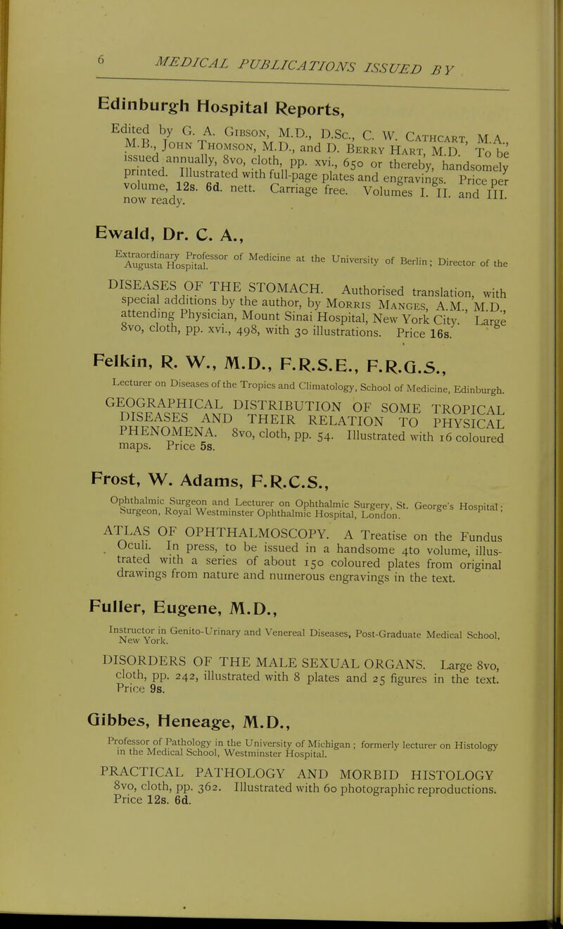 Edinburgh Hospital Reports, ^l^^ ^7 ^'n.^- ^^^^''''^ I^-Sc, C. W. Cathcart ma M.B John Thomson, M.D., and D. Berry Hart. M D ' Tote Drinted\n'/'fT' VK^'n^P- or thereby, handsomdy pr nted. Illustrated with full-page plates and engravings. Price per volume, 12s. 6d. nett. Carriage free. Volumes I. II. and III now ready. Ewald, Dr. C. A., ^''l^^^^oI^S'''' °' ''^'''^■^ ^---'-'y °f Berlin; Director of the DISEASES OF THE STOMACH. Authorised translation, with special additions by the author, by Morris Manges A M M D attending Physician, Mount Sinai Hospital, New York City.'' Large «vo, cloth, pp. XVI., 498, with 30 illustrations. Price 16s. Felkin, R. W., M.D., F.R.S.E., F.R.Q.S., Lecturer on Diseases of the Tropics and Climatology. School of Medicine, Edinburgh. GEOGRAPHICAL DISTRIBUTION OF SOME TROPTCAT DISEASES AND THEIR RELATION TO PHYSICAL PHENOMENA. 8vo, cloth, pp. 54. Illustrated with 16 coloufed maps. Price 5s. Frost, W. Adams, F.R.C.S., Ophthalmic Surgeon and Lecturer on Ophthalmic Surgery, St. Georges Hospital ■ Surgeon, Royal Westmmster Ophthalmic Hospital, London. ospitai, ATLAS OF OPHTHALMOSCOPY. A Treatise on the Fundus Ocuh. In press, to be issued in a handsome 4to volume, illus- trated with a series of about 150 coloured plates from original drawings from nature and numerous engravings in the text. Fuller, Eugene, M.D., Instructor in Genito-Urinary and Venereal Diseases, Post-Graduate Medical School JNew York. ' DISORDERS OF THE MALE SEXUAL ORGANS. Large 8vo, cloth, pp. 242, illustrated with 8 plates and 25 figures in the text. Price 9s. Gibbes, Heneage, M.D., Professor of Pathology in the University of Michigan ; formerly lecturer on Histology m the Medical School, Westminster Hospital. PRACTICAL PATHOLOGY AND MORBID HISTOLOGY 8vo, cloth, pp. 362. Illustrated with 60 photographic reproductions. Price 12s. 6d.