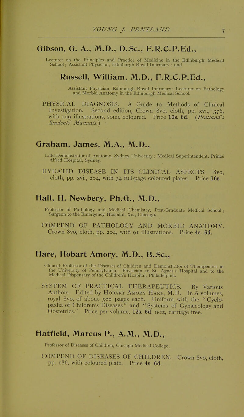 Gibson, G. A., M.D., D.Sc, F.R.C.P.Ed., Lecturer on the Principles and Practice of Medicine in the Edinburgh Medical School; Assistant Physician, Edinburgh Royal Infirmary ; and Russell, William, M.D., F.R.C.P.Ed., Assistant Physician, Edinburgh Royal Infirmary; Lecturer on Pathology and Morbid Anatomy in the Edinburgh Medical School. PHYSICAL DIAGNOSIS. A Guide to Methods of Clinical Investigation. Second edition, Crown 8vo, cloth, pp. xvi., 376, with 109 illustrations, some coloured. Price 10s. 6d. {Fentland's Students' Manuals.) ■ Graham, James, M.A., M.D., Late Demonstrator of Anatomy, Sydney University ; Medical Superintendent, Prince Alfred Hospital, Sydney. HYDATID DISEASE IN ITS CLINICAL ASPECTS. 8vo, cloth, pp. xvi., 204, with 34 full-page coloured plates. Price 16s. Hall, H. Newbery, Ph.G., M.D., Professor of Pathology and Medical Chemistry, Post-Graduate Medical School; Surgeon to the Emergency Hospital, &c., Chicago. COMPEND OE PATHOLOGY AND MORBID ANATOMY. Crown 8vo, cloth, pp. 204, with 91 illustrations. Price 4s. 6d. Hare, Hobart Amory, M.D., B.Sc, Clinical Professor of the Diseases of Children and Demonstrator of Therapeutics in the University of Pennsylvania; Physician to St. Agnes's Hospital and to the Medical Dispensary of the Children's Hospital, Philadelphia. SYSTEM OF PRACTICAL THERAPEUTICS. By Various Authors. Edited by Horart Amory Hare, M.D. In 6 volumes, royal Svo, of about 500 pages each. Uniform with the  Cyclo- paedia of Children's Diseases  and  Systems of Gynaecology and Obstetrics. Price per volume, 12s. 6d. nett, carriage free. Hatfield, Marcus P., A.M., M.D., Professor of Diseases of Children, Chicago Medical College. COMPEND OF DISEASES OF CHILDREN. Crown Svo, cloth, pp. 186, with coloured plate. Price 4s. 6d. '