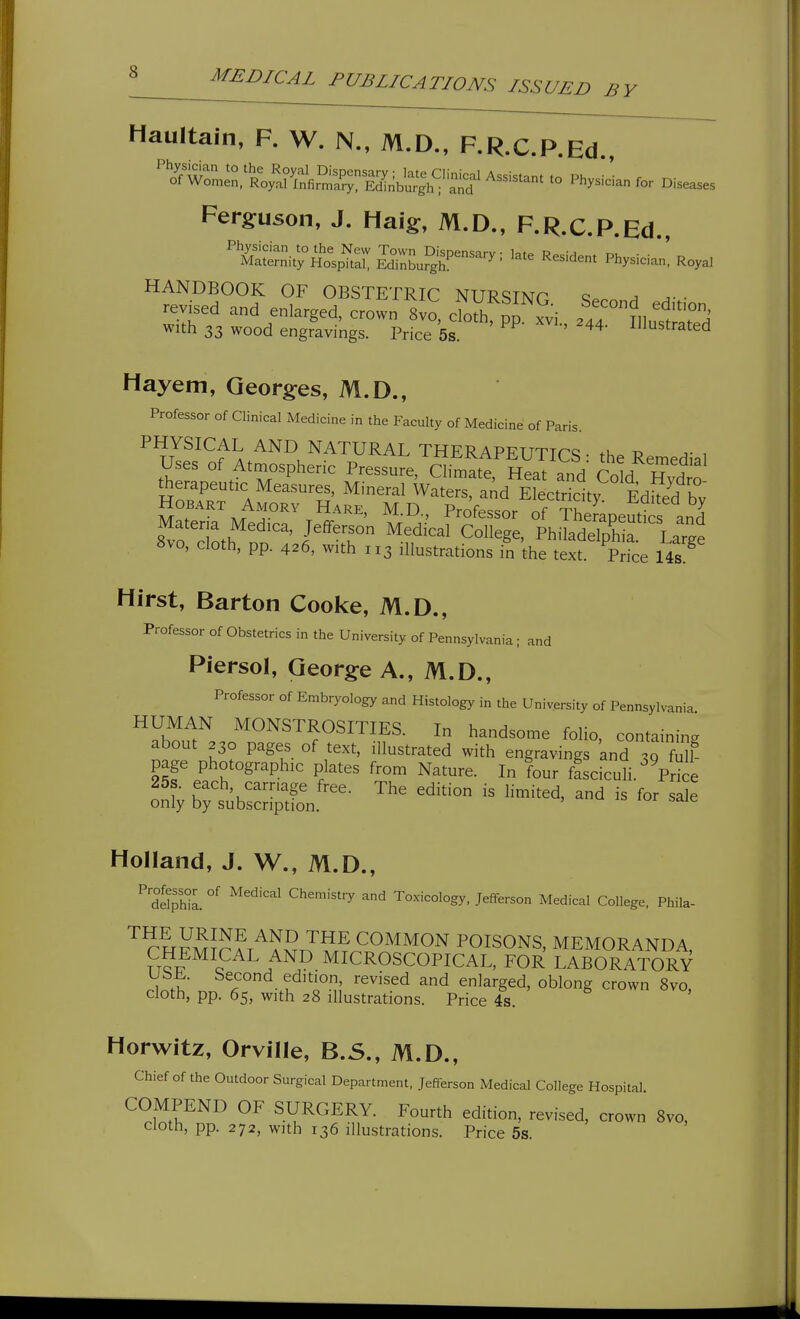 BY Haultain, F. W. N., M.D., F.R.C.P.Ed., ^'^'^'^^or^^Xy^^ll^^^^ - '^hysLfo. Diseases Ferguson, J. Haig, M.D., F.R.C.P.Ed HANDBOOK OF OBSTETRIC NURSINP a a- ■ revised and enlarged, crown 8vo, cloth pj ^:] . ' ^^Tk with 33 wood engravings. Price 5s. ^ ' ^^^^-^^d Hayem, Qeorg^es, M.D., Professor of Clinical Medicine in the Faculty of Medicine of Paris. PHYSICAL AND NATURAL THERAPEUTICS: the Remedial Uses of Atmospheric Pressure, Climate Heat and TnlH i? ^ therapeutic Measures, Mineral Waters and Efectrklty EdS^^^ HOBART Amorv Hare, M.D., Professor of Sapeutts an^ Materia Medica, Jefferson Medical College, Philadelphia Lar^e 8vo, doth, pp. 426, with 113 illustrations in the text Price 14s'^ Hirst, Barton Cooke, M.D., Professor of Obstetrics in the University of Pennsylvania ; and Piersol, George A., M.D., Professor of Embryology and Histology in the University of Pennsylvania HUMAN MONSTROSITIES. In handsome folio, containing about 230 pages of text, illustrated with engravings and 30 S page photographic plates from Nature. In four ffsciculi.' Prke 25s. each, carnage free. The edition is limited, and is for sale only by subscription. , = lui saie Holland, J. W., M.D., ^ delpwL ^^^'^^ Chemistry and Toxicology, Jefferson Medical College, Phila- ^ chfmJpat'^^StTSt^SH?^^^^ poisons, memoranda, ?T?T?^cF'^^/^^ MICROSCOPICAL, FOR LABORATORY .Wh ^^^ t'^'^^-n' ^^'^^^ enlarged, oblong crown 8vo, cloth, pp. 65, with 28 Illustrations. Price 4s. Horwitz, Orville, B.S., M.D., Chief of the Outdoor Surgical Department, Jefferson Medical College Hospital. COMPEND of SURGERY. Fourth edition, revised, crown 8vo, Cloth, pp. 272, with 136 illustrations. Price 5s.