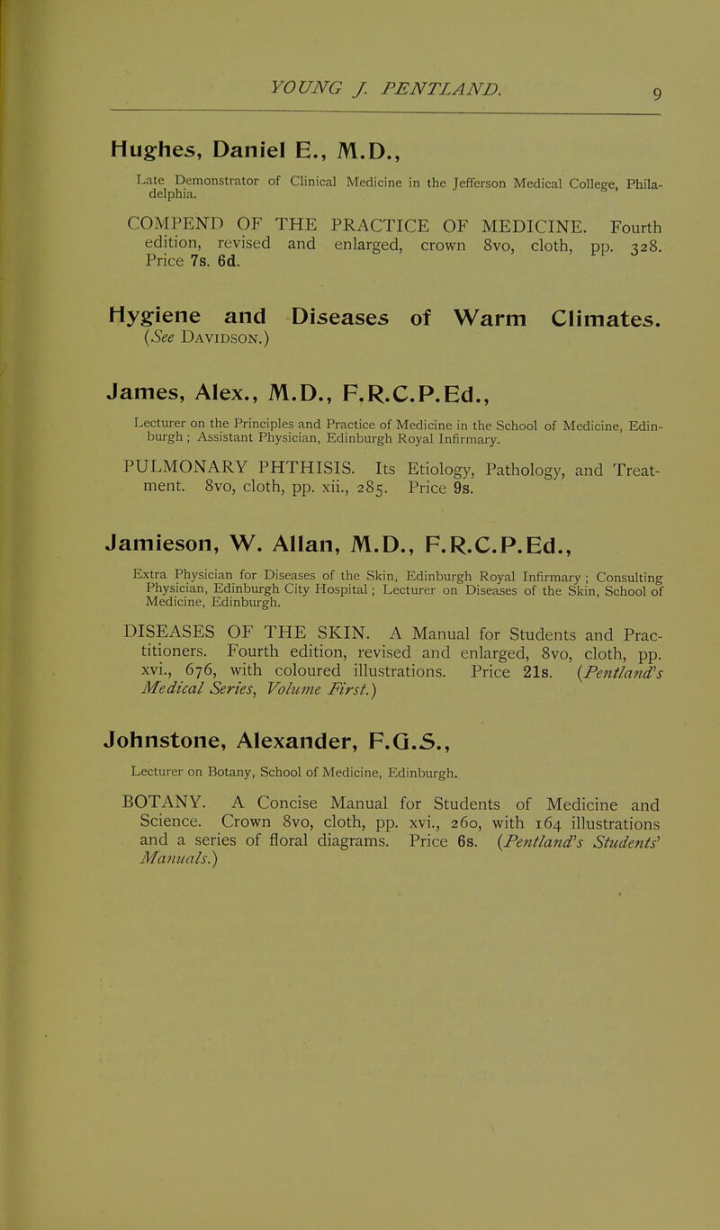 Hughes, Daniel E., M.D., Late Demonstrator of Clinical Medicine in the Jefferson Medical College, Phila- delphia. COMPEND OF THE PRACTICE OF MEDICINE. Fourth edition, revised and enlarged, crown 8vo, cloth, pp. 328. Price 7s. 6d. Hygiene and Diseases of Warm Climates. (-5^^ Davidson.) James, Alex., M.D., F.R.C.P.Ed., Lecturer on the Principles and Practice of Medicine in the School of Medicine, Edin- burgh ; Assistant Physician, Edinburgh Royal Infirmary. PULMONARY PHTHISIS. Its Etiology, Pathology, and Treat- ment. Svo, cloth, pp. xii., 285. Price 9s. Jamieson, W. Allan, M.D., F.R.C.P.Ed., Extra Physician for Diseases of the Skin, Edinburgh Royal Infirmary ; Consulting Physician, Edinburgh City Hospital; Lecturer on Diseases of the Skin, School of Medicine, Edinburgh. DISEASES OF THE SKIN. A Manual for Students and Prac- titioners. Fourth edition, revised and enlarged, Svo, cloth, pp. xvi., 676, with coloured illustrations. Price 21s. {Fentland's Medical Series, Volume First.) Johnstone, Alexander, F.Q.5., Lecturer on Botany, School of Medicine, Edinburgh. BOTANY. A Concise Manual for Students of Medicine and Science. Crown 8vo, cloth, pp. xvi., 260, with 164 illustrations and a series of floral diagrams. Price 6s. {Fentland's Students' Manuals.)