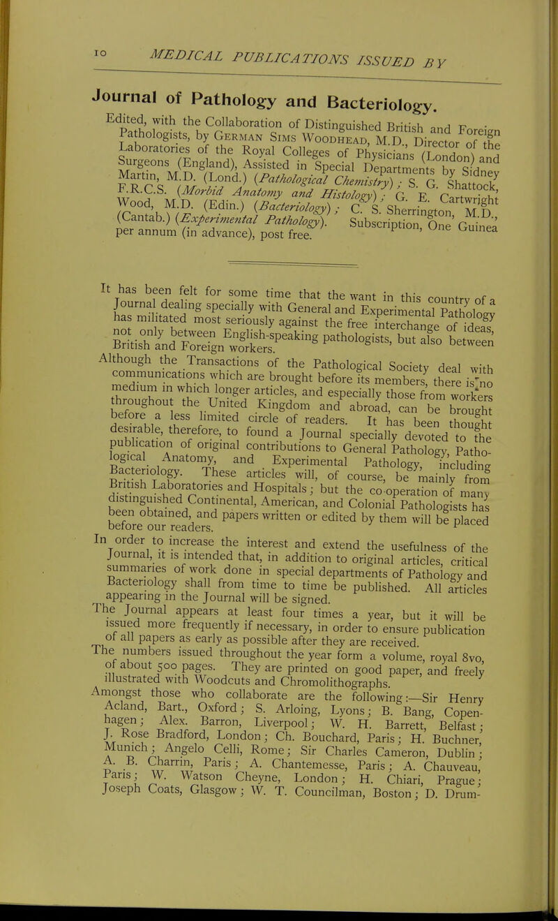 lO Journal of Pathology and Bacteriology. Edited, with the Collaboration of Distinguished BriH<;h tt • Pathologists, by German Sims Wood!ead M D''Sirecfor ofX Laboratories of the Royal Colleges of Phvs r .n. A . ^ I . Surgeons (England), Assisted in Special fc^^^ FRC'.'';^^ (/'^/^./..W ChennstlTl %%^^Z i*.-R.C.S. {Morbid Anatomy and Histolo^v\ r T? '^'^ock;, Wood, M D. (Edin.) (^~..^^^^^^ (Cantab.) {Experunental Pathology). Subscription, One Guinea per annum (in advance), post free. v^uinea It has been felt for some time that the want in this country of a Journal dealing specially with General and Experimental Pathololv has militated most seriously against the free interchange o idea? S^tisrate^n'l^^^^^^^^^ b-tS Although the Transactions of the Pathological Society deal with communications which are brought before its members! there i 'nS medmm in which onger articles, and especially those f om wo kers hroughou the United Kingdom and abroad, can be brough before a less limited circle of readers. It has been though desirable, therefore, to found a Journal specially devoted o fhe publication of original contributions to General Pathology, Patho logical Anatomy and Experimental Pathology, including Bacteriology. These articles will, of course, be mainW from Brmsh Laboratories and Hospitals; but the co:operation of man^^ distinguished Continental, American, and Colonial Pathologists has before°our reader '^'''^ ^^^^ P^^^^d In order to increase the interest and extend the usefulness of the Journal, It IS mtended that, in addition to original articles, critical summaries of work done in special departments of Pathology and Bacteriology shall from time to time be published. All articles appearing in the Journal will be signed. The Journal appears at least four times a year, but it will be issued more frequently if necessary, in order to ensure publication ot all papers as early as possible after they are received The numbers issued throughout the year form a volume, royal 8vo of about 500 pages. They are printed on good paper, and freel3^ illustrated with Woodcuts and Chromolithographs. Amongst those who collaborate are the following:—Sir Henry Acland, Bart., Oxford; S. Arloing, Lyons; B. Bang, Copen- hagen; Alex Barron, Liverpool; W. H. Barrett, Belfast: J. Rose Bradford, London; Ch. Bouchard, Paris; H. Buchner Munich ;Angelo Celli, Rome; Sir Charles Cameron, Dublin; A. B. Charriri Paris; A. Chantemesse, Paris; A. Chauveau, Pans; W. Watson Cheyne, London; H. Chiari, Prague; Joseph Coats, Glasgow; W. T. Councilman, Boston; D. Drum-