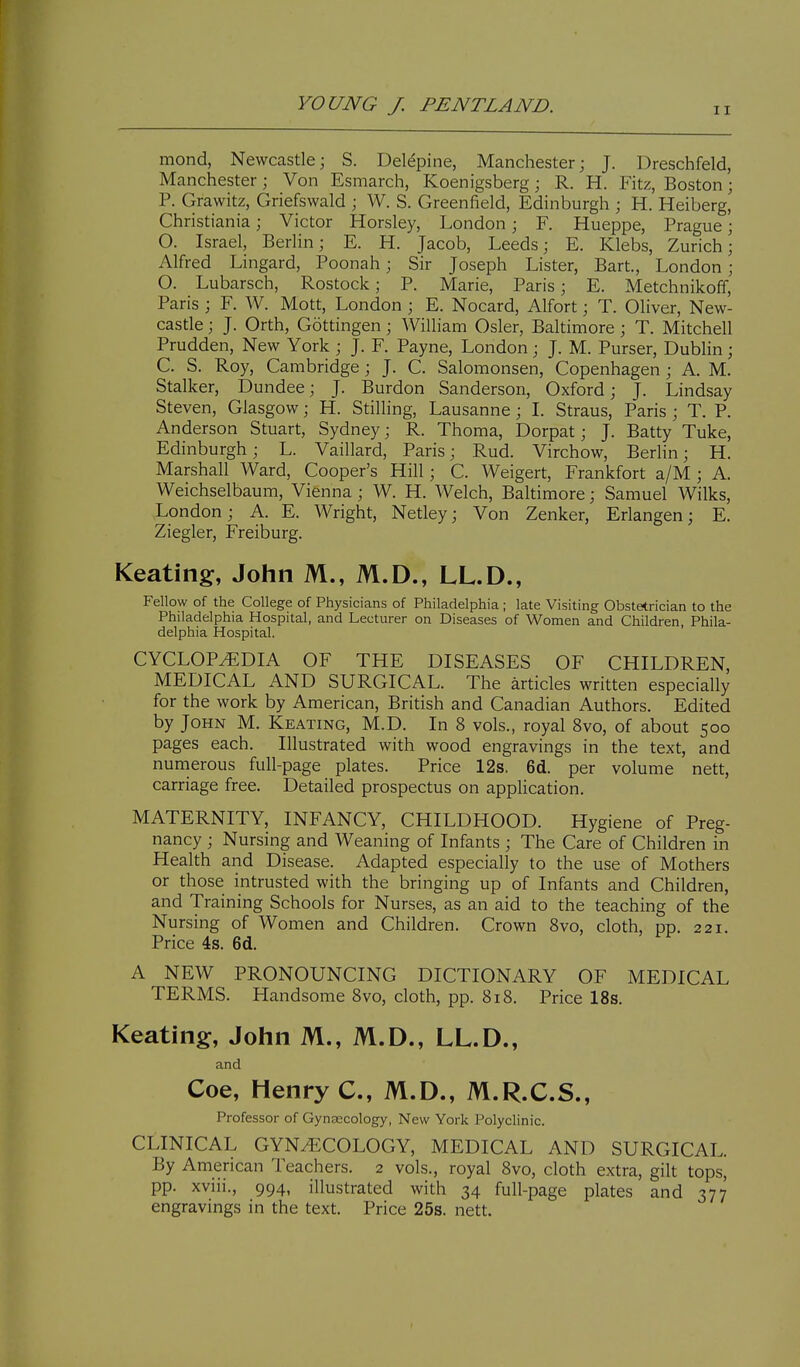mond, Newcastle; S. Del^pine, Manchester; J. Dreschfeld, Manchester; Von Esmarch, Koenigsberg; R. H. Fitz, Boston; P. Grawitz, Griefswald ; W. S. Greenfield, Edinburgh ; H. Heiberg, Christiania; Victor Horsley, London; F. Hueppe, Prague; O. Israel, Berlin; E. H. Jacob, Leeds; E. Klebs, Zurich; Alfred Lingard, Poonah; Sir Joseph Lister, Bart., London; O. Lubarsch, Rostock; P. Marie, Paris; E. Metchnikoff, Paris ; F. W. Mott, London ; E. Nocard, Alfort; T. Oliver, New- castle ; J. Orth, Gottingen; William Osier, Baltimore ; T. Mitchell Prudden, New York ; J. F. Payne, London ; J. M. Purser, Dublin ; C. S. Roy, Cambridge; J. C. Salomonsen, Copenhagen ; A. M. Stalker, Dundee; J. Burdon Sanderson, Oxford; J. Lindsay Steven, Glasgow; H. Stilling, Lausanne ; I. Straus, Paris ; T. P. Anderson Stuart, Sydney; R. Thoma, Dorpat; J. Batty Tuke, Edinburgh; L. Vaillard, Paris; Rud. Virchow, Berlin; H. Marshall Ward, Cooper's Hill; C. Weigert, Frankfort a/M ; A. Weichselbaum, Vienna ; W. H. Welch, Baltimore; Samuel Wilks, London; A. E. Wright, Netley; Von Zenker, Erlangen; E. Ziegler, Freiburg. Keating, John M., M.D., LL.D., Fellow of the College of Physicians of Philadelphia ; late Visiting Obstetrician to the Philadelphia Hospital, and Lecturer on Diseases of Women and Children, Phila- delphia Hospital. CYCLOP^^EDIA OF THE DISEASES OF CHILDREN, MEDICAL AND SURGICAL. The articles written especially for the work by American, British and Canadian Authors. Edited by John M. Keating, M.D. In 8 vols., royal 8vo, of about 500 pages each. Illustrated with wood engravings in the text, and numerous full-page plates. Price 12s. 6d. per volume nett, carriage free. Detailed prospectus on application. MATERNITY, INFANCY, CHILDHOOD. Hygiene of Preg- nancy ; Nursing and Weaning of Infants ; The Care of Children in Health and Disease. Adapted especially to the use of Mothers or those intrusted with the bringing up of Infants and Children, and Training Schools for Nurses, as an aid to the teaching of the Nursing of Women and Children. Crown 8vo, cloth, pp. 221. Price 4s. 6d. A NEW PRONOUNCING DICTIONARY OF MEDICAL TERMS. Handsome 8vo, cloth, pp. 818. Price 18s. Keating, John M., M.D., LL.D., and Coe, Henry C, M.D., M.R.C.S., Professor of Gynaecology, New York Polyclinic. CLINICAL GYN.^COLOGY, MEDICAL AND SURGICAL. By American Teachers. 2 vols., royal 8vo, cloth extra, gilt tops, pp. xviii., 994, illustrated with 34 full-page plates and 377 engravings in the text. Price 25s. nett.