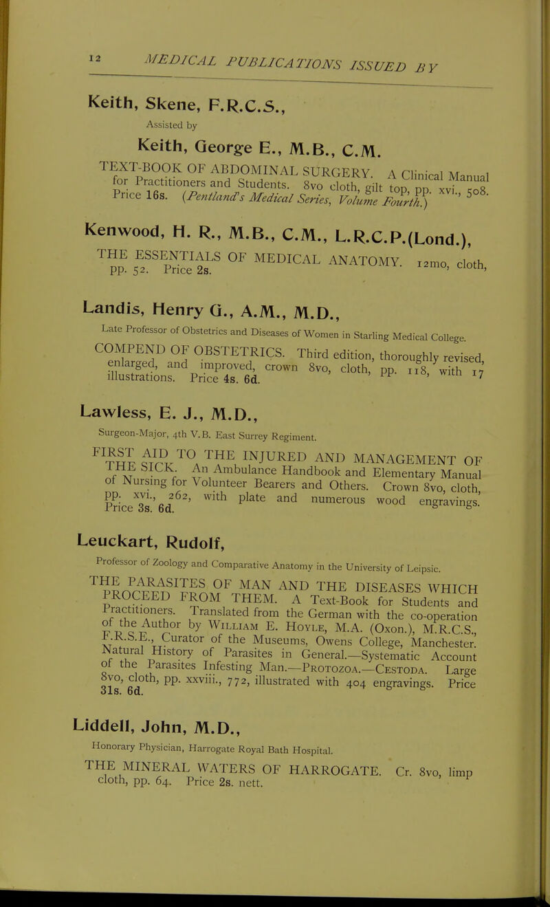 Keith, Skene, F.R.C.S., Assisted by Keith, Georg:e E., M.B., CM. TEXT^BOOK OF ABDOMINAL SURGERY. A Clinical Manual for Practitioners and Students. 8vo cloth Pilf VnrTT.!. Price 16s. ^Pentland^s Medical slietvlt^t^^) Kenwood, H. R., M.B., CM., L.R.CP.(Lond.), ^ pp^ sT'PdlJt^' ^^'^^^ ANATOMY, x.mo, cloth, Landis, Henry G., A.M., M.D., Late Professor of Obstetrics and Diseases of Women in Starling Medical College COMPEND OF OBSTETRICS. Third edition, thoroughly revised enlarged, and improved, crown 8vo, cloth, pp. ii8,^wfth x7 illustrations. Price 4s. 6d. > PP ^^o, wicn 17 Lawless, E. J., M.D., Surgeon-Major, 4th V.B. East Surrey Regiment. ^^T^F^Tr?^^'^^A'^?^u^,^JU^^^ ^^^^ MANAGEMENT OF XT ; ^ ^^bulance Handbook and Elementary Manual of Nursing for Volunteer Bearers and Others. Crown 8vo, cloth Pnce^'ss'ed ^^^^^ ^^ numerous wood engravings.' Leuckart, Rudolf, Professor of Zoology and Comparative Anatomy in the University of Leipsic. PRnr1?rn^^???..9^^^^^ '^HE DISEASES WHICH PROCEED FROM THEM. A Text-Book for Students and Practitioners. Translated from the German with the co-operation J c by William E. Hoyle, M.A. (Oxon.), M R.C.S., ^.R.b.E. Curator of the Museums, Owens College, Manchester. Natural History of Parasites in General.-Systematic Account of the Parasites Infesting Man.—Protozoa.—Cestoda. Large «vo, cloth, pp. xxviii., 772, illustrated with 404 engravings. Price Liddell, John, M.D., Honorary Physician, Harrogate Royal Bath Hospital. THE MINERAL WATERS OF HARROGATE. Cr. 8vo, limp cloth, pp. 64. Price 2s. nett.