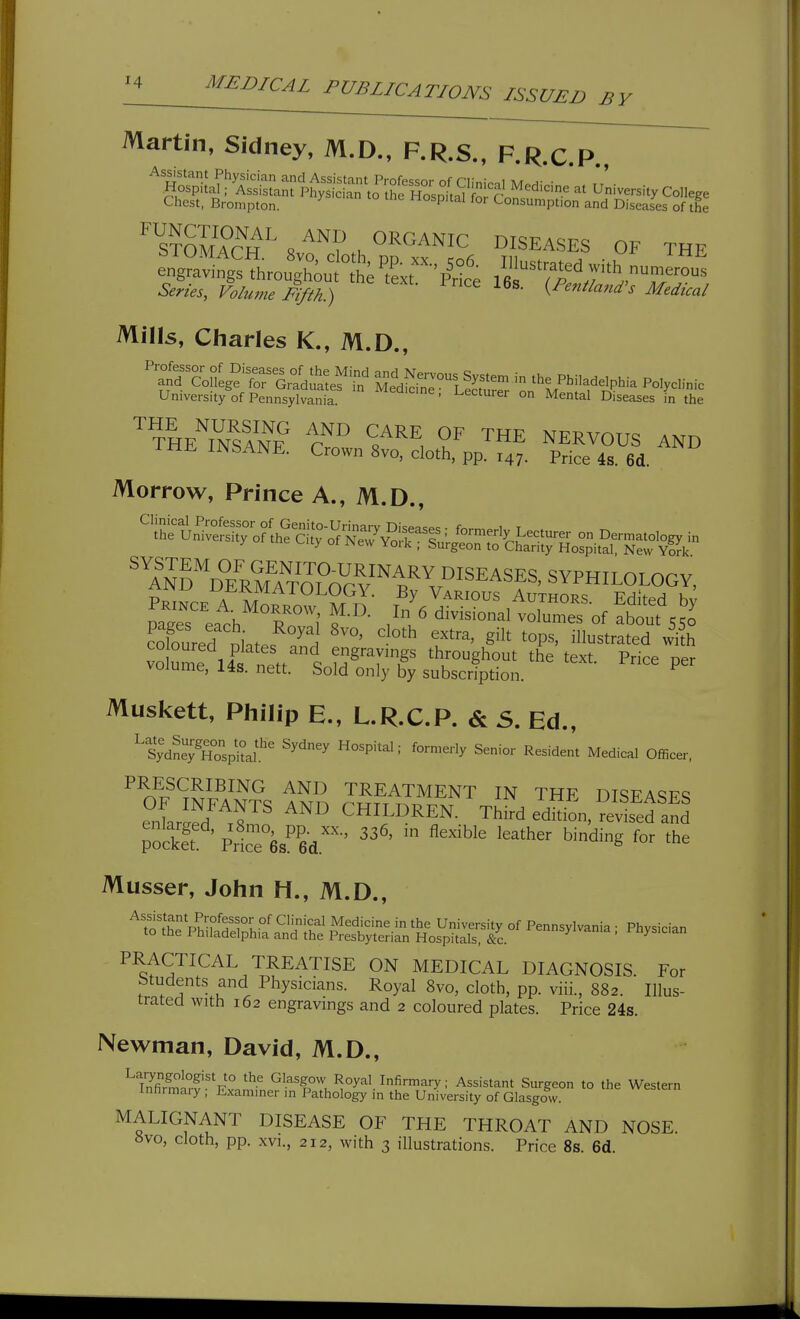 BY Martin, Sidney, M.D., F.R.S., F.R.C P Chest, Brompton. hospital for Consumption and Diseases of the iTcTs^^?.^^™ DISEASES OF THE Series, Volume Fifth^ ^P'»t^<^nd^s Medical Mills, Cliarles K., M.D., 'p^^^n^,?'fr;^(|;i:Se^'^ MeS:°lSS^r '^L^^^^^^lphia Polyclinic University of Pennsylvania. '^^^^^'^^ - Lectuier on Mental Diseases in the ^^IeZ^ANF r''^ ^/^^ THE NERVOUS AND THE INSANE. Crown 8vo, cloth, pp. 147. PHce 4s. 6d. Morrow, Prince A., M.D., Sred niates S If'^' ^'^^ ^°P^' ^^^^^^^^ with Muskett, Philip a, L.R.C.P. & 5. Ed., '^S;dS;SpitaL'' ^'^ ^°™^'-'>' Senior Resident Medical Officer. ^^^t?^S^^^^^ TREATMENT IN THE DISEASES Z^^I'Tl CHILDREN. Third e™L,?ev™ Musser, John H., M.D., tS^^:^^^ Pennsylvania ; Physician PRACTICAL TREATISE ON MEDICAL DIAGNOSIS. For Students and Physicians. Royal 8vo, cloth, pp. viii., 882. Illus- trated with 162 engravings and 2 coloured plates. Price 24s. Newman, David, M.D., ^SSr^Fv^mfn ^^•''Tm Roy^^l. Infirmary; Assistant Surgeon to the Western innrmaiy , Exammer in Pathology m the University of Glasgow. MALIGNANT DISEASE OF THE THROAT AND NOSE Svo, cloth, pp. XVI., 212, with 3 illustrations. Price 8s. 6d.