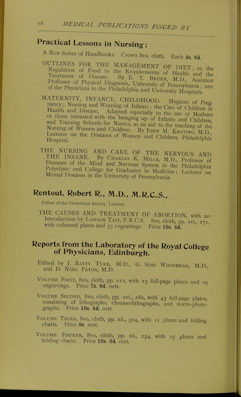 t6 Practical Lessons in Nursing: A New Series of Handbooks. Crown 8vo, cloth. Each 4s. 6d. OUTLINES FOR THE MANAGEMENT OF DIPT ■ . Regulation of Food to the Requirements of Health ^nd' tt Treatment of Disease. By E. T Bruen M n T I Professor of Physical Diagnosis, Univer^ty of Pe^svlVam^^^^ of the Physicians to the Philadelphia and UniversitrHoIpkals. MATERNITY, INFANCY, CHILDHOOD. Hygiene of Pree Tn^rh' Tn^ '^ ^^T}'^ °f ^^^^^ : the Care'of ChiMren t Health and Disease. Adapted especially to the use of MothPr^ or those intrusted with the bringin'g up ^f Infants and ChiSeT and Training Schools for Nurses, as an aid to the teaching of the Nursing of Women and Children. By John M. Keating M D HospTal  °' Children, PhHadelpWa '^raE'^yS? Tr''''^^ '^^^ NERVOUS AND IHE INSANE. By Charles K. Mills, M.D., Professor of Diseases of the Mind and Nervous System' in the Philadelphia MentirD-r ^^Ft^^': Graduates in Medicine; Lecturer^n Mental Diseases m the University of Pennsylvania. Rentoul, Robert R., M.D., M.R.C.S., Fellow of the Obstetrical Society, London. THE CAUSES AND TREATMENT OF ABORTION with an Introduction by Lawson Tait, F.R.C.S. 8vo, cloth, pp.'xvi 271 with coloured plates and 35 engravings. Price 10s. 6d Reports from the Laboratory of the Royal College of Physicians, Edinburg^h. Edited by J. Batty Tuke, M.D., G. Sims Woodhead, MD and D. Noel Baton, M.D. Volume First, 8vo, cloth, pp. 212, with 23 full-page plates and ig engravings. Price 7s. 6d. nett. Volume Second, 8vo, cloth, pp. xvi., 280, with 43 full-page plates consisting of lithographs, chromo-lithographs, and micro-photo- graphs. Price 10s. 6d. nett. Volume Third, 8vo, cloth, pp. xii., 304, with 11 plates and folding charts. Price 9s. nett. Volume Fourth, 8vo, cloth, pp. xii., 254, with 25 plates and folding charts. Price 10s. 6d. nett.