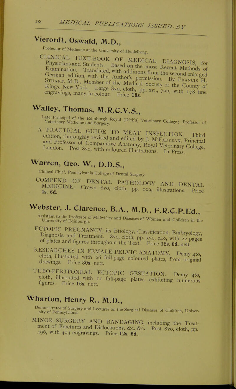 BY Vierordt, Oswald, M.D., Professor of Medicine at the University of Heidelberg. CLINICAL TEXT-BOOK OF MEDICAL DIACNOqic; r Physicansand Students. Based on the most Rec^nTel.H °f Lxam.nation. Translated, with additions from fhe seLlfd nl a German edition, with the Author's permissSn Bv ^'^^ Stuart, M.D., Member of the MediS Sodetv of Jr Kings, New York. Large 8vo, cloth, pp'xJ Lo wk 1^8% engravings, many in colour. Price 18s ^ ^^ Walley, Thomas, M.R.C.V.5., '^vlteSar;^Sed^cL^%^nf^^^^^^^ (Dicks)'Veterinary College; Professor of A PRACTICAL GUIDE TO MEAT INSPECTION TW a edition, thoroughly revised and edited by J MT.B™ Princin^^^ and Professor of Comparative Anatomy, Royal VeSarV colS London. Post 8vo, with coloured illustktions. In PresI ^ ' Warren, Geo. W., D.D.S., Clinical Chief. Pennsylvania College of Dental Surgery. ''TEm™F''V ^^I^^^ PATHOLOGY AND DENTAL MEDICINE. Crown 8vo, cloth, pp. ^09, illustrations. Price Webster, J. Clarence, B.A., M.D., F.R.C.P.Ed., '^uJSVSFl;^^^^^ and Children in the ^ dI^^J^ pregnancy, its Etiology, Classification, Embryology Diagnosis, ai.d Treatment. 8vo, cloth, pp. xvi., 240, with 2 2%a|J of plates and figures throughout the Text. Price 12s. 6d. nett RESEARCHES IN FEMALE PELVIC ANATOMY. Demy 4to cloth, Illustrated with 36 full-page coloured plates, from orlfnS drawings. Price 30s. nett. ^ TUBO-PERITONEAL ECTOPIC GESTATION. Demy 4to tlt'J V ^^''-P^ P'^^^' ^-^hibiting numerous figures. Price 16s. nett. Wharton, Henry R., M.D., ''s^°of pl°LylvanTa'^ '.^ ° ^'•^^-^ Children. Univer- MINOR SURGERY AND BANDAGING, including the Treat- ment of Fractures and Dislocations, &c. &c. Post 8vo, cloth, pp. 490, with 403 engravings. Price 12s. 6d.