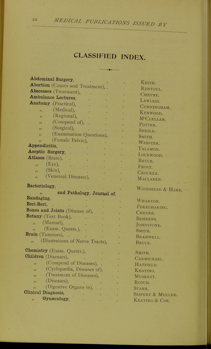 CLASSIFIED INDEX. Abdominal Surgery, Abortion (Causes and Treatment), Abscesses (Treatment), Ambulance Lectures, Anatomy (Practical), (Medical), (Regional), (Compend of) (Surgical), (Examination Questions) (Female Pelvic), Appendicitis, Aseptic Surgery, . Atlases (Brain), » (Eye), „ (Skin), „ (Venereal Diseases), Bacteriology, „ and Pathology, Journal of. Bandaging, Beri-Beri, . Bones and Joints (Disease of), Botany (Text Book), „ (Manual), . „ (Exam. Quests.), . Brain (Tumours), . „ (Illustrations of Nerve Tracts), Chemistry (Exam. Quests.), Children (Diseases), „ (Compend of Diseases), . „ (Cyclopaedia, Diseases of), „ (Treatment of Diseases), ,, (Diseases), ,, (Digestive Organs in). Clinical Diagnosis, „ Gynaecology, Keith. Rentoul. Cheyne. Lawless. Cunningham. Kenwood. M'Clellan. Potter. Sheild. Smith. Webster. Talamon. Lock WOOD. Bruce. Frost. Crocker. Maclaren. Woodhead & Harj W harton. Pekelharing. Cheyne. Behrens. Johnstone. Smith. b ram well. Bruce. Smith. Carmichael. Hatfield. Keating. Muskett. ROTCH. Starr. Seifert & Muller. Keating & Coe.