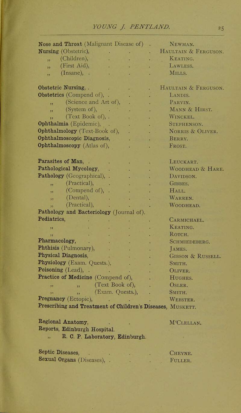 Nose and Throat (Malignant Disease of) Nursing (Obstetric), „ (Children), „ (First Aid), „ (Insane), . Obstetric Nursing, . Obstetrics (Compend of), . „ (Science and Art of), „ (System of), ,, (Text Book of), . Ophthalmia (Epidemic), Ophthalmology (Text-Book of). Ophthalmoscopic Diagnosis, Ophthalmoscopy (Atlas of), Parasites of Man, . Pathological Mycology, Pathology (Geographical), . „ (Practical), „ (Compend of), . ,, (Dental), „ (Practical), Pathology and Bacteriology (Journal of) Pediatrics, Pharmacology, Phthisis (Pulmonary), Physical Diagnosis, Physiology (Exam. Quests.), Poisoning (Lead), . Practice of Medicine (Compend of), „ „ (Text Book of), ). ,, (Exam. Quests.), Pregnancy (Ectopic), Prescribing and Treatment of Children's Newman. Haultain & Ferguson. Keating. Lawless. Mills. Haultain & Ferguson. Landis. Parvin. Mann & Hirst. WiNCKEL. Stephenson. NoRRis & Oliver. Berry. Frost, Leuckart. WooDHEAD & Hare. Davidson. GiBBES. Hall. Warren. WoODHEAD. Carmichael. Keating. ROTCH. Schmiedeberg. James. Gibson & Russell. Smith. Oliver. Hughes. OSLER. Smith. Webster. Diseases, Muskett. Regional Anatomy, Reports, Edinburgh Hospital. „ R. C. P. Laboratory, Edinburgh. M'Clellan. Septic Diseases, .... Cheyne. Sexual Organs (Diseases), . . . Fuller.