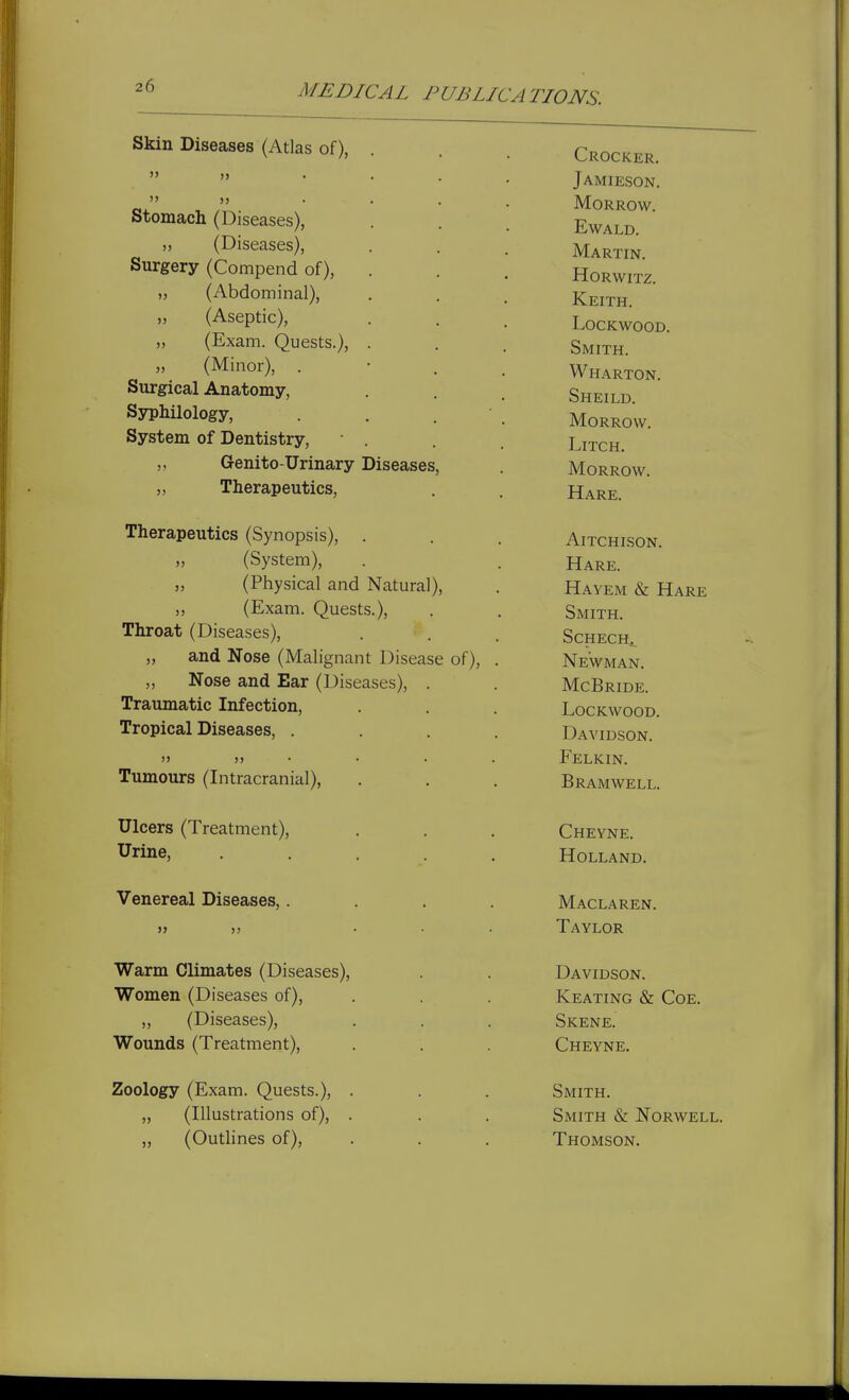 MEDICAL PUBLIC A TIONS. Skin Diseases (Atlas of), Stomach (Diseases), ,, (Diseases), Surgery (Compend of), (Abdominal), „ (Aseptic), „ (Exam. Quests.), (Minor), . Surgical Anatomy, Syphilology, System of Dentistry, Genito-Urinary Diseases Therapeutics, >» Therapeutics (Synopsis), (System), (Physical and Natural), (Exam. Quests.), Throat (Diseases), „ and Nose (Malignant Disease of), ,, Nose and Ear (Diseases), Traumatic Infection, Tropical Diseases, . )) )) Tumours (Intracranial), Ulcers (Treatment), Urine, Venereal Diseases,. Warm Climates (Diseases), Women (Diseases of), ,, (Diseases), Wounds (Treatment), Zoology (Exam. Quests.), . „ (Illustrations of), . „ (Outlines of). Crocker. Jamieson. Morrow. EWALD. Martin. HORWITZ. Keith. lockwood. Smith. Wharton. Sheild. Morrow. LiTCH. Morrow. Hare. AlTCHISON. Hare. Hayem & Hare Smith. SCHECH^ Newman. McBride. LoCKWOOD. Davidson. Felkin. Bramwell. Cheyne. Holland. Maclaren. Taylor Davidson. Keating & Coe. Skene. Cheyne. Smith. Smith & Norwell. Thomson.