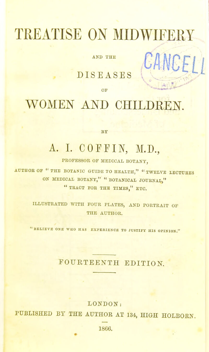 TREATISE ON MIDWIFERY WOMEN AND CHILDREN. BY A. I. COFFIN, M.D., PROFESSOR OF MEDICAL BOTANY, AUTHOR OF THE BOTANIC GUIDE TO HEALTH, TWELVE LECTURES ON MEDICAL BOTANY,  BOTANICAL JOURNAL,  TRACT FOB THE TIMES, ETC. ILLUSTRATED WITH FOUR PLATES, AND PORTRAIT OF THE AUTHOR.  BELIEVE ONE WHO HAS EXPERIENCE TO JUSTIFY HIS OPINION. FOURTEENTH EDITION. LONDON: PUBLISHED BY THE AUTHOR AT 134, HIGH HOLBORN. 1866.