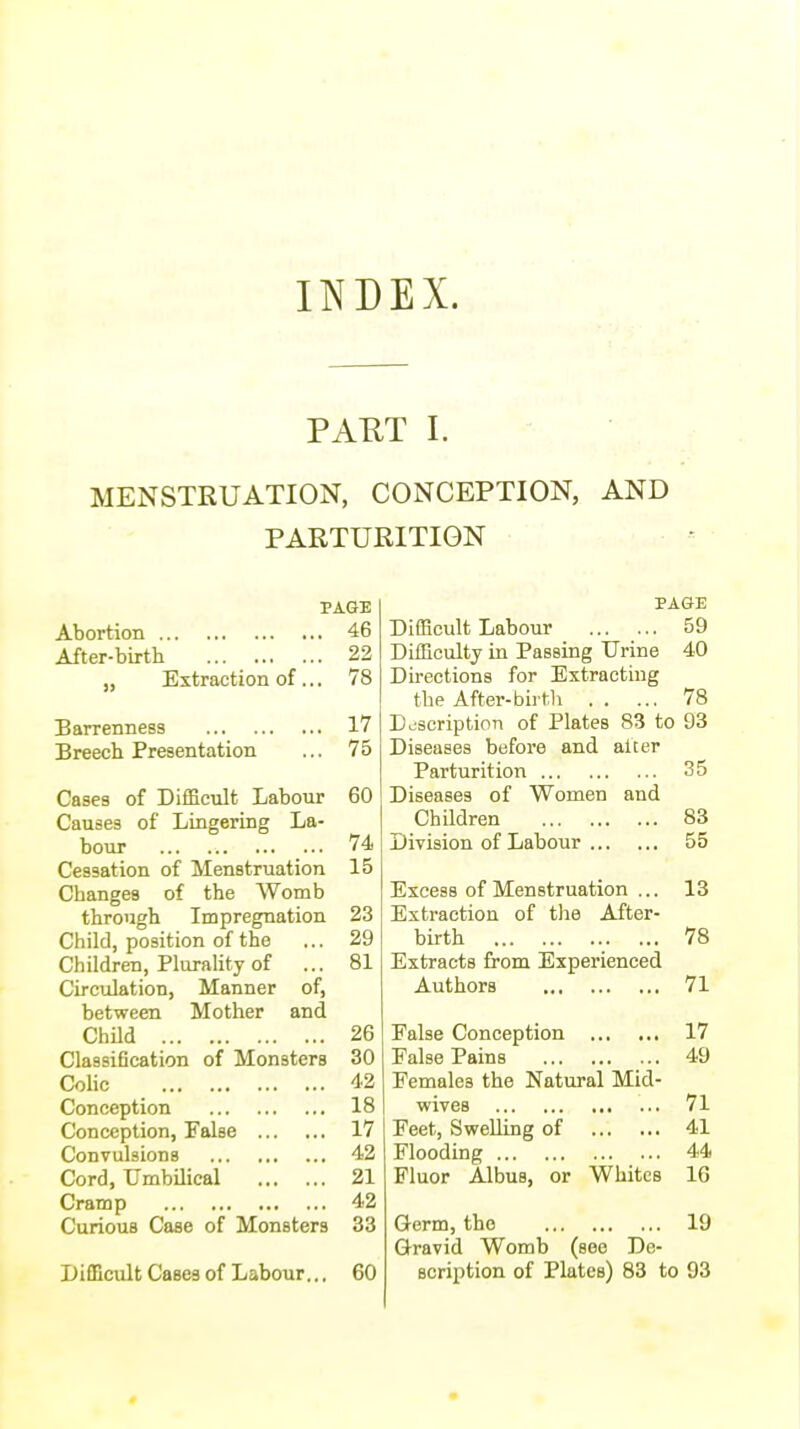INDEX. PAKT I. MENSTRUATION, CONCEPTION, AND PARTURITION PAGE Abortion 46 After-birth 22 „ Extraction of ... 78 Barrenness 17 Breech Presentation ... 75 Cases of Difficult Labour 60 Causes of Lingering La- bour 74 Cessation of Menstruation 15 Changes of the Womb through Impregnation 23 Child, position of the ... 29 Children, Plurality of ... 81 Circulation, Manner of, between Mother and Child 26 Classification of Monsters 30 Colic 42 Conception 18 Conception, False 17 Convulsions 42 Cord, Umbilical 21 Cramp 42 Curious Case of Monsters 33 Difficult Cases of Labour... 60 PAGE Difficult Labour 59 Difficulty in Passing Urine 40 Directions for Extracting the After-birth 78 Description of Plates 83 to 93 Diseases before and alter Parturition 35 Diseases of Women and Children 83 Division of Labour 55 Excess of Menstruation ... 13 Extraction of the After- birth 78 Extracts from Experienced Authors 71 False Conception 17 False Pains 49 Females the Natural Mid- wiveB 71 Feet, Swelling of 41 Flooding 44 Fluor Albua, or Whites 16 Germ, the 19 Gravid Womb (see De- scription of Plates) 83 to 93