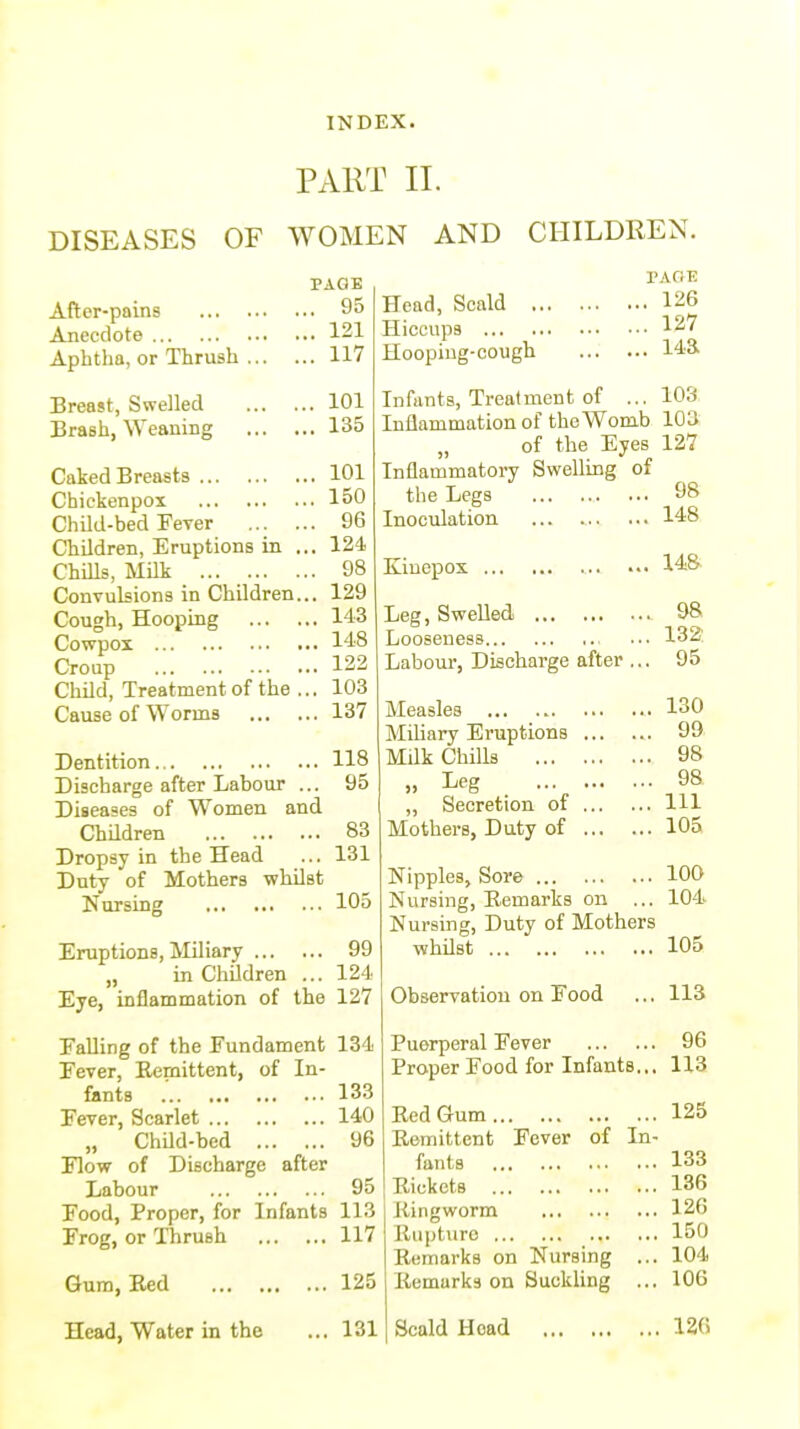PART II. DISEASES OF WOMEN AND CHILDREN. After-pains ... . Anecdote Aphtha, or Thrush . Breast, Swelled ... . Brash, Weaning ... . Caked Breasts Chiekenpox Child-bed Fever ... . Children, Eruptions in . Chills, Milk Convulsions in Children. Cough, Hooping ... . Cowpox Croup Child, Treatment of the . Cause of Worms PAGE .. 95 .. 121 .. 117 .. 101 .. 135 .. 101 .. 150 .. 96 .. 124 .. 98 129 143 148 122 103 137 PAGE . 126 . 127 . 143 Head, Scald .. Hiccups Hooping-cough Infants, Treatment of ... 103 Inflammation of the Womb 103 „ of the Eyes 127 Inflammatory Swelling of the Legs 98 Inoculation 148 Dentition 118 Discharge after Labour ... 95 Diseases of Women and Children 83 Dropsy in the Head ... 131 Duty of Mothers whilst Nursing 105 Eruptions, Miliary 99 „ in Children ... 124 Eye, inflammation of the 127 Falling of the Fundament 134 Fever, Remittent, of In- fants .' 133 Fever, Scarlet 140 „ Child-bed 96 Flow of Discharge after Labour 95 Food, Proper, for Infants 113 Frog, or Thrush 117 Gum, Red 125 Head, Water in the ... 131 Kinepox 148 Leg, Swelled 98 Looseness ... 132: Labour, Discharge after ,.. 95 Measles 130 Miliary Eruptions 99 Milk Chills 98 „ Leg 98 ,, Secretion of Ill Mothers, Duty of 105 Nipples, Sore 100 Nursing, Remarks on ... 104. Nursing, Duty of Mothers whilst 105 Observation on Food ... 113 Puerperal Fever 96 Proper Food for Infants... 113 Red Gum 125 Remittent Fever of In- fants 133 Rickets 136 Ringworm 126 Rupturo 150 Remarks on Nursing ... 104 Remarks on Suckling ... 106 Scald Hoad 126